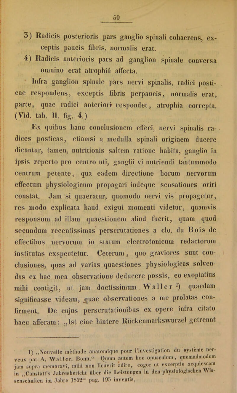 3) Radicis posterioris pars ganglio spinali coliaerens, ex- ceptis paucis fibris, normalis erat. 4) Radicis anterioris pars ad ganglion spinale conversa omnino erat atrophia affecta. ' Infra ganglion spinale pars nervi spinalis, radici posti- cae respondens, exceptis fibris perpaucis, normalis erat, parte, quae radici anteriori respondet, atrophia correpta. (Vid. tab. II. fig. 4.) Ex quibus hanc conclusionem effeci, nervi spinalis ra- • dices posticas, etiamsi a medulla spinali originem ducere dicantur, tamen, nutritionis saltem ratione habita, ganglio in ipsis reperto pro centro uti, ganglii vi nutriendi tantummodo centrum petente, qua eadem directione horum nervorum effectum physiologicum propagari indeque sensationes oriri constat. Jam si quaeratur, quomodo nervi vis propagetur, res modo explicata haud exigui momenti videtur, quamvis responsum ad illam quaestionem aliud fuerit, quam quod secundum recentissimas perscrutationes a clo. du Bois de effectibus nervorum in statum electrotonicuni redactorum institutas exspectetur. Ceterum, quo graviores sunt con- clusiones, quas ad varias quaestiones physiologicas solven- das ex hac mea observatione deducere possis, eo exoptatius mihi contigit, ut jam doctissimum Wall er quaedam significasse videam, j[j[uae observationes a me prolatas con- firment. De cujus perscrutationibus ex opere intra citato haec afferam: „Ist eine liintere Riickeninarkswurzel getrennt 1) „Nouvelle methode nnaloniiqiie poiir rinvestigallon du «yslemc ner- veux par A. Waller. Honn,“ Qiniiii autem hoc opusculum, quemadmodum jam supra memoravi, mihi non licuerit adire, cogor ut excerptis acquiescam in „Canstatt’s .lahresbericht iiher die Leistungcii in den physiologischen ^ is- senschaften im Jahre 1852“ pag. 19;> inventis.