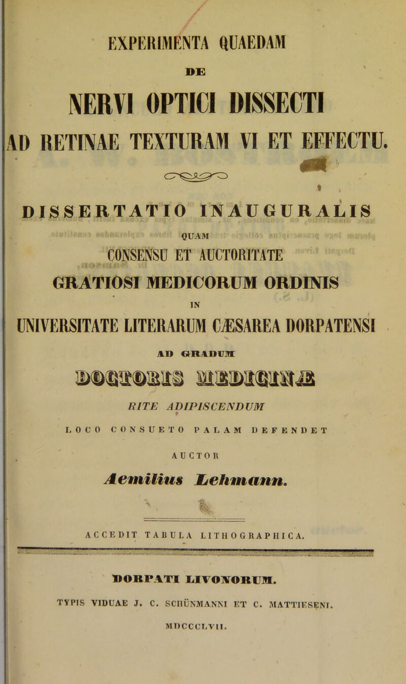 EXPERIMENTA QUAEDAM 1»E NERVI OPTICI DISSECTI AD RETINAE TEXTURAM VI ET EFFECTU. t , DISSERTATIO IN AUGURALIS xoo «ounr, QUAM CONSENSU ET AUCTORITATE GRATIOSI MEDICORUM ORDINIS IN UNIVERSITATE LITERARUM CjESAREA DORPATENSI AI) ORAOVM RITE ADrPISCEND UM f LOCO CONSUETO PALAM DEFENDET AUCTOR Aemilius JLehmann. ACCEDIT TABULA LITII0GBAP1IICA. BOBPATI LIVONOKUM. TYPIS VIDUAE J. C. SCIIUNMANNI ET C. MATTIESENI. MDCCCLVII.