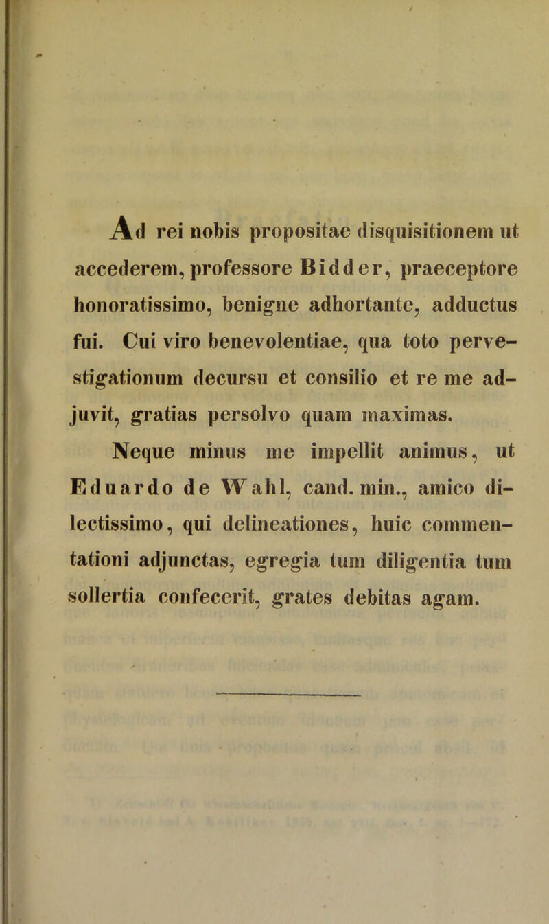 Ah rei nobis propositae disquisitionem ut accederem, professore Bidder, praeceptore honoratissimo, benigne adhortante, adductus fui. Cui viro benevolentiae, qua toto perve- stigationum decursu et consilio et re me ad- juvit, gratias persolvo quam maximas. Neque minus me impellit animus, ut Eduardo de Walil, cand. min., amico di- lectissimo, qui delineationes, huic commen- tationi adjunctas, egregia tum diligentia tum sollertia confecerit, grates debitas agam.