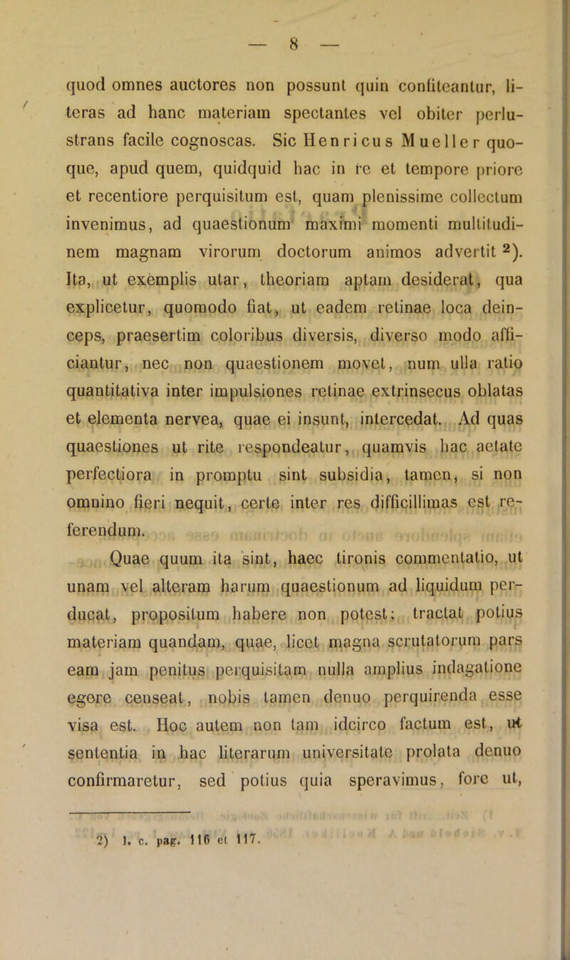 quod omnes auctores non possunt quin confiteantur, li- teras ad hanc materiam spectantes vel obiter perlu- strans facile cognoscas. SicHenricus Mueller quo- que, apud quem, quidquid hac in re et tempore priore et recentiore perquisitum est, quam plenissime collectum invenimus, ad quaestionum maximi momenti multitudi- nem magnam virorum doctorum animos advertit 2). Ita, ut exemplis utar, theoriam aptam desiderat, qua explicetur, quomodo fiat, ut eadem retinae loca dein- ceps, praesertim coloribus diversis, diverso modo affi- ciantur, nec non quaestionem movet, num ulla ratio quantitativa inter impulsiones retinae extrinsecus oblatas et elementa nervea, quae ei insunt, intercedat. Ad quas quaestiones ut rite respondeatur, quamvis hac aetate perfectiora in promptu sint subsidia, tamen, si non omnino fieri nequit, certe inter res difficillimas est re- ferendum. Quae quum ita sint, haec tironis commentatio, ut unam vel alteram harum quaestionum ad liquidum per- ducat, propositum habere non potest; tractat potius materiam quandam, quae, licet magna scrutatorum pars eam jam penitus perquisitam nulla amplius indagatione egore censeat, nobis tamen denuo perquirenda esse visa est. Hoc autem non tam idcirco factum est, ut sententia in hac literarum universitate prolata denuo confirmaretur, sed potius quia speravimus, fore ut, 2) I. c. pag. 116 et 117.