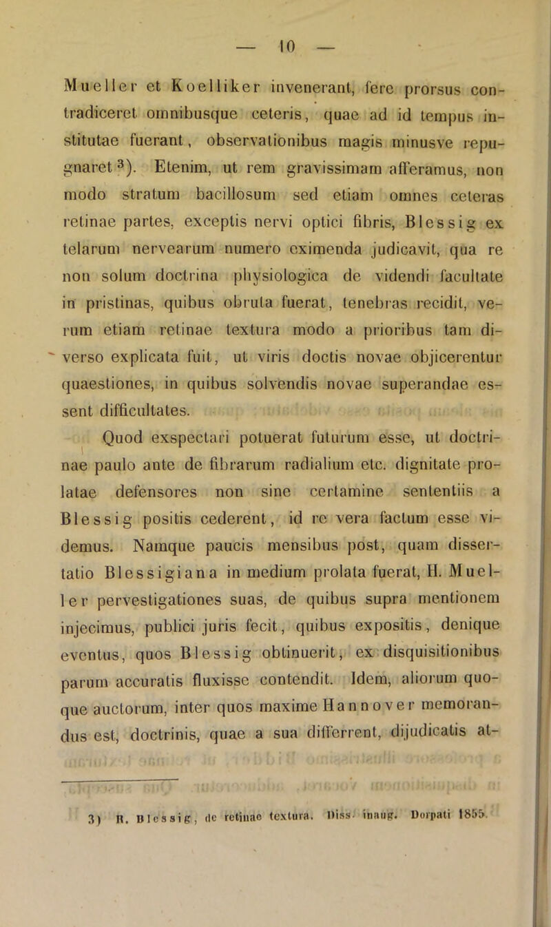 Mueller et Koelliker invenerant, Iere prorsus con- tradiceret omnibusque ceteris, quae ad id tempus in- stitutae fuerant, observationibus magis minusve repu- gnaret3). Etenim, ut rem gravissimam afferamus, non modo stratum bacillosum sed etiam omnes ceteras retinae partes, exceptis nervi optici fibris, Blessig ex telarum nervearum numero eximenda judicavit, qua re non solum doctrina physiologica de videndi facultate in pristinas, quibus obruta fuerat, tenebras recidit, ve- rum etiam retinae textura modo a prioribus tam di- verso explicata fuit, ut viris doctis novae objicerentur quaestiones, in quibus solvendis novae superandae es- sent difficultates. Quod exspectari potuerat futurum esse, ut doctri- nae paulo ante de fibrarum radialium etc. dignitate pro- latae defensores non sine certamine sententiis a Blessig positis cederent, id re vera facium esse vi- demus. Namque paucis mensibus post, quam disser- tatio Blessigiana in medium prolata fuerat, H. Muel- ler pervestigationes suas, de quibus supra mentionem injecimus, publici juris fecit, quibus expositis, denique eventus, quos Blessig obtinuerit, ex disquisitionibus parum accuratis fluxisse contendit. Idem, aliorum quo- que auctorum, inter quos maxime Hannover memoran- dus est, doctrinis, quae a sua diflerrent, dijudicatis at- 3) n. nicssie, <IC retinae textura, niss- inaugr. Dorpati I85&