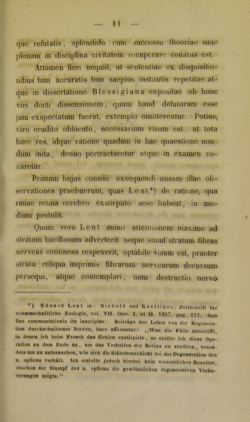 que refutatis, splendido cum successu theoriae suae plenam in disciplina civitatem recuperare conatus est. Attamen fieri nequiit, ut sententiae ex disquisitio- nibus tum accuratis tum saepius institutis repetitae at- que in dissertatione Blessigiana expositae ob hanc viri docti dissensionem, quam haud defuturam esse jam exspectatum fuerat, extemplo omitterentur. Potius, viro erudito oblocuto, necessarium visum est, ut tota haec res, idque ratione quadam in hac quaestione non- dum inita, denuo pertractaretur atque in examen vo- caretur. Primam hujus consilii exsequendi ansam illae ob- servationes praebuerunt, quas Lent*) de ratione, qua ranae retina cerebro exstirpato sese habeat, in me- dium protulit. Quum vero Lent animi attentionem maxime ad stratum bacillosum adverterit neque simul stratum fibras nerveas continens respexerit, optabile visum est, praeter strata reliqua imprimis fibrarum nervearum decursum persequi, atque contemplari, num destructio nervo °) Eduanl Lent in: Sieboltl uml Koelliker, Zeitschrift fur uissenschaftliche Zoolugie, vol. VII. fasc. I. et II. 1857. pag. 152. sub fine commentationis ita inscriptae: Beitrage zur Lehre von der Regenera- tion durchschnittener Nerven, haec afferuntur: ,,\Vas die Fiille anbclrifft in denen ich beim Frosch das Gehim exstirpirte, so slellte icit diese Ope- ration zu dem Ende an , um das Verhalten der Retina zu studiren , beson- ders um zu untcrsuchen, wie sich die Stabchensehicht bei der Degeneration des n. opticus verhalt. Ich erzielto jedoch hierbei kein wesentliches Resultat, obschon der Stumpf des n. opticus die gewuhiilichcn dcgcncrativen Veriin- derungen zeigte.“