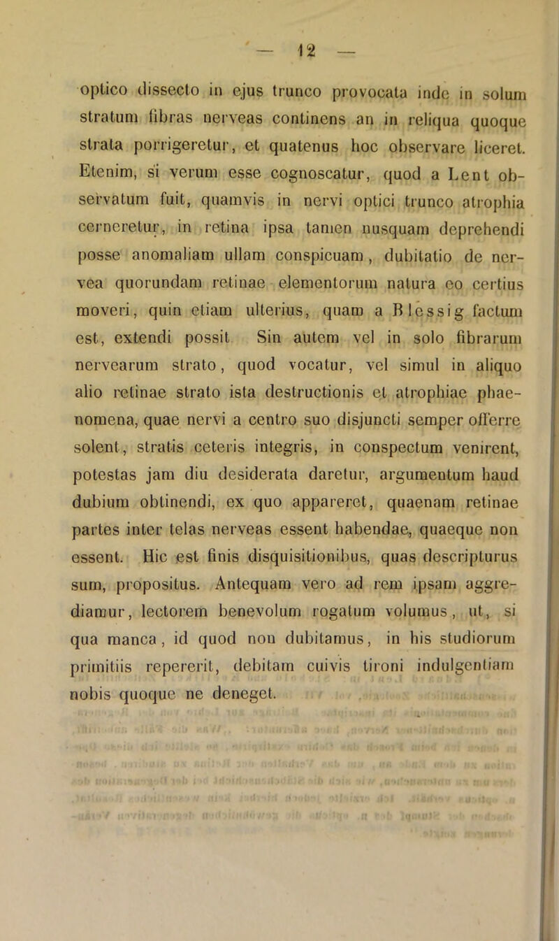 optico dissecto in ejus trunco provocata inde in solum stratum libras nerveas continens an in reliqua quoque strata porrigeretur, et quatenus hoc observare liceret. Etenim, si verum esse cognoscatur, quod a Lent ob- servatum fuit, quamvis in nervi optici trunco atrophia cerneretur, in retina ipsa tamen nusquam deprehendi posse anomaliam ullam conspicuam , dubitatio de ner- vea quorundam retinae elementorum natura eo certius moveri, quin etiam ulterius, quam a Blossig factum est, extendi possit Sin autem vel in solo fibrarum nervearum strato, quod vocatur, vel simul in aliquo alio retinae strato ista destructionis et atrophiae phae- nomena, quae nervi a centro suo disjuncti semper olferre solent, stratis ceteris integris, in conspectum venirent, potestas jam diu desiderata daretur, argumentum haud dubium oblinendi, ex quo appareret, quaenam retinae partes inter telas nerveas essent habendae, quaeque non essent. Hic est finis disquisitionibus, quas descripturus sum, propositus. Antequam vero ad rem ipsam aggre- diamur, lectorem benevolum rogatum volumus, ut, si qua manca, id quod nou dubitamus, in his studiorum primitiis repererit, debitam cuivis tironi indulgentiam nobis quoque ne deneget. q»