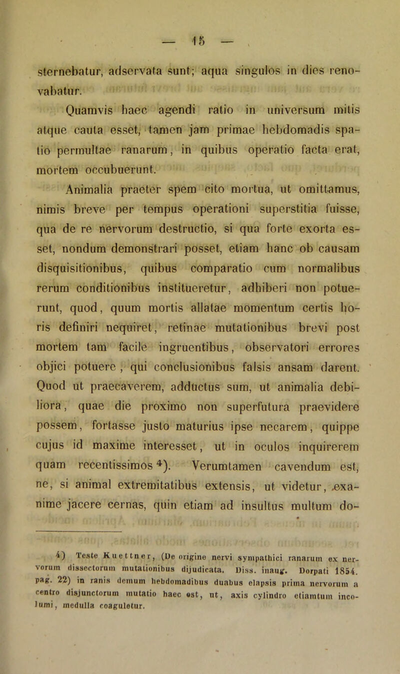 vabatur. Quamvis haec agendi ratio in universum mitis atque cauta esset, tamen jam primae hebdomadis spa- tio permultae ranarum, in quibus operatio facta erat, mortem occubuerunt. Animalia praeter spem cito mortua, ut omittamus, nimis breve per tempus operationi superstitia fuisse, qua de re nervorum destructio, si qua forte exorta es- set, nondum demonstrari posset, etiam hanc ob causam disquisitionibus, quibus comparatio cum normalibus rerum conditionibus institueretur, adhiberi non potue- runt, quod, quum mortis allatae momentum certis ho- ris definiri nequiret, retinae mutationibus brevi post mortem tam facile ingruentibus, observatori errores objici potuere , qui conclusionibus falsis ansam darent. Quod ut praecaverem, adductus sum, ut animalia debi- liora , quae die proximo non superfulura praevidere possem, fortasse justo maturius ipse necarem, quippe cujus id maxime interesset, ut in oculos inquirerem quam recentissimos4). Verumtamen cavendum est, ne, si animal extremitatibus extensis, ut videtur, .exa- nime jacere cernas, quin etiam ad insultus multum do- 4) Teste Kuettncr, (Ue origine nervi sympathici ranarum ex ner- vorum dissectorum mutationibus dijudicata. Diss. inaug. Dorpati 1854. pag. 22) in ranis demum hebdomadibus duabus elapsis priina nervorum a centro disjunctorum mutatio haec est, nt, axis cylindro etiamtuin inco- lumi, medulla coaguletur.