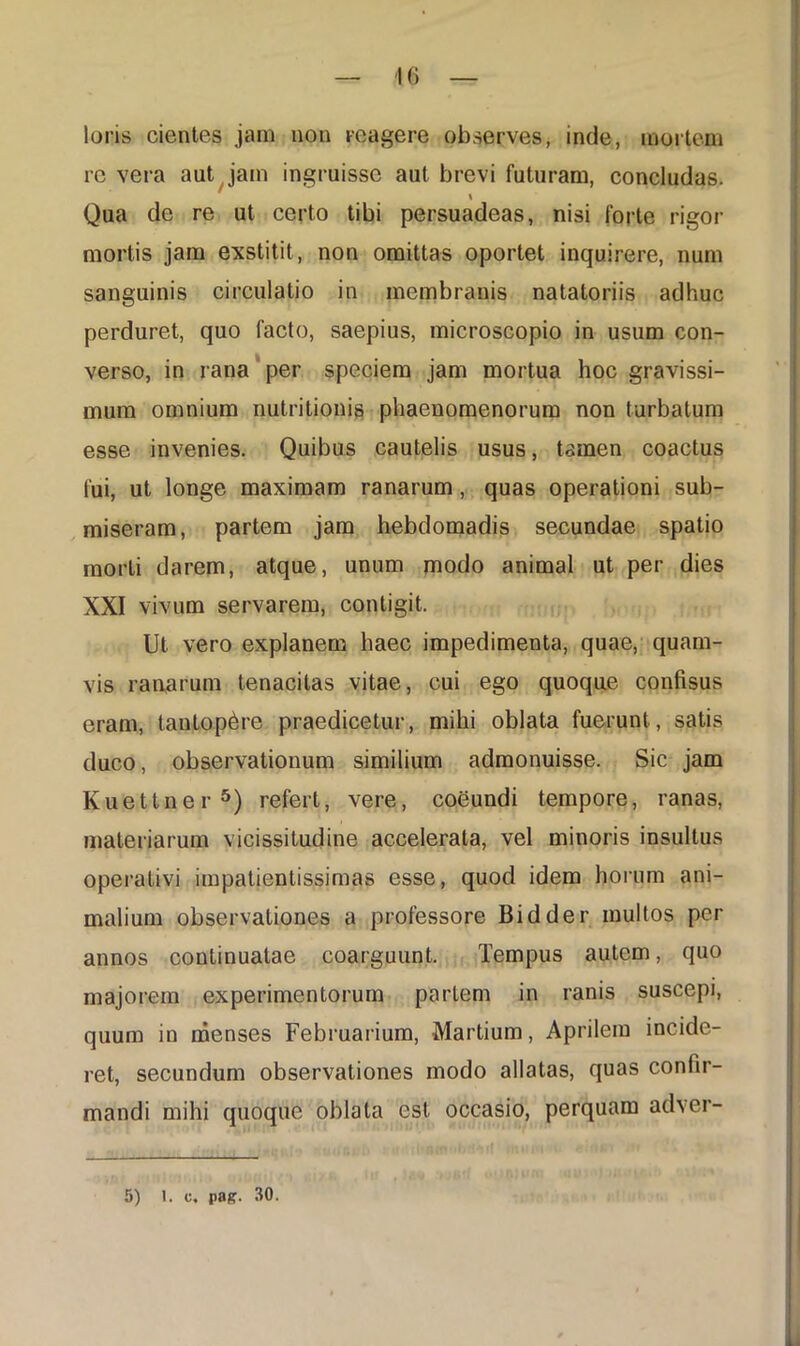 loris cientes jam non re a gere observes, inde, mortem re vera aut jam ingruisse aut brevi futuram, concludas. \ Qua de re ut certo tibi persuadeas, nisi forte rigor mortis jam exstitit, non omittas oportet inquirere, num sanguinis circulatio in membranis natatoriis adhuc perduret, quo facto, saepius, microscopio in usum con- verso, in rana per speciem jam mortua hoc gravissi- mum omnium nutritionis phaenomenorum non turbatum esse invenies. Quibus cautelis usus, tamen coactus fui, ut longe maximam ranarum, quas operationi sub- miseram, partem jam hebdomadis secundae spatio morti darem, atque, unum modo animal ut per dies XXI vivum servarem, contigit. Ut vero explanem haec impedimenta, quae, quam- vis raaarum tenacitas vitae, cui ego quoque confisus eram, tantopere praedicetur, mihi oblata fuerunt , satis duco, observationum similium admonuisse. Sic jam Kuettner5) refert, vere, coeundi tempore, ranas, materiarum vicissitudine accelerata, vel minoris insultus operativi impatientissimas esse, quod idem horum ani- malium observationes a professore Bidder multos per annos continuatae coarguunt. Tempus autem, quo majorem experimentorum partem in ranis suscepi, quum in menses Februarium, Martium, Aprilem incide- ret, secundum observationes modo allatas, quas confir- mandi mihi quoque oblata est occasio, perquam adver- 5) 1. c, pag. 30.