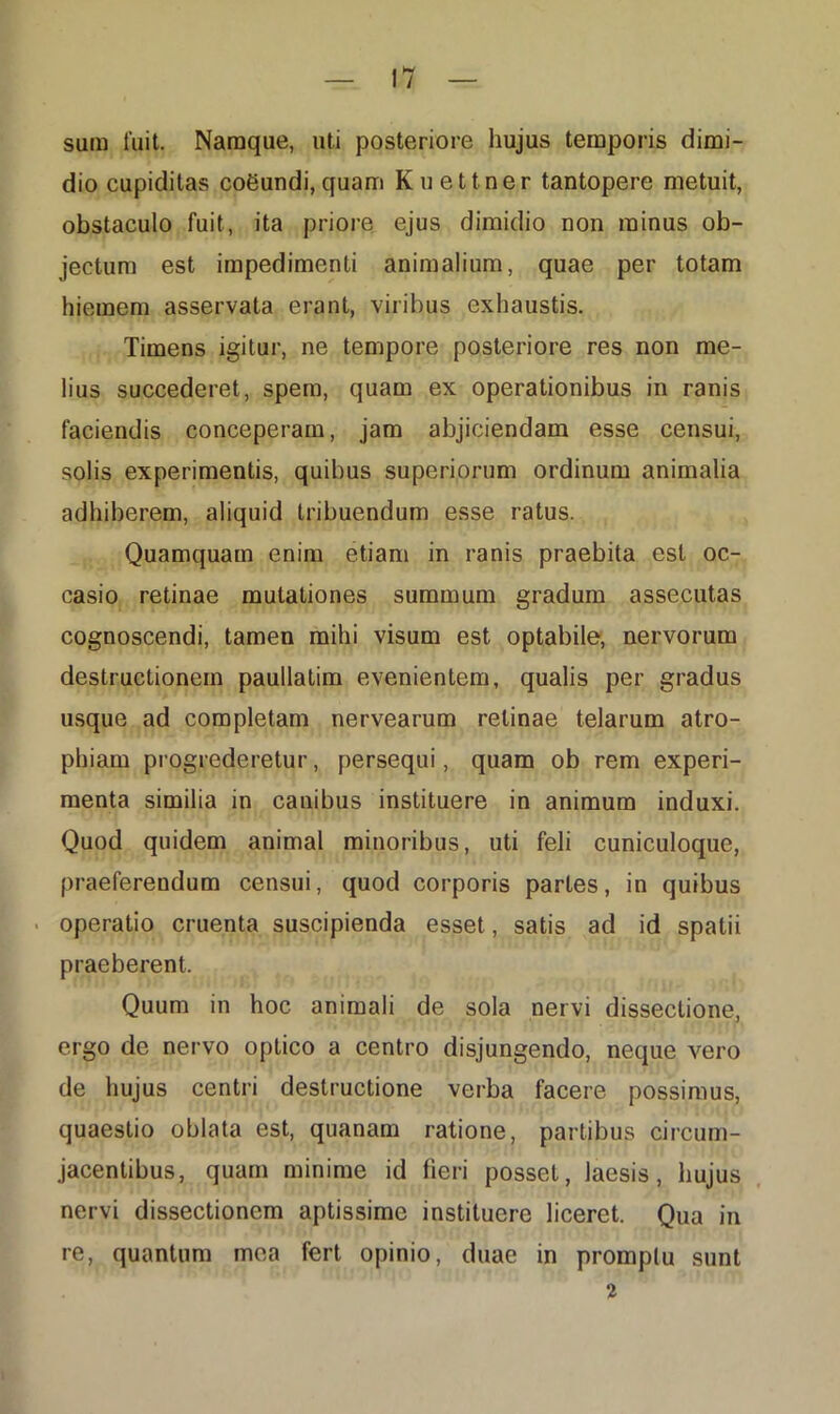 sum iuit. Namque, uti posteriore hujus temporis dimi- dio cupiditas coeundi,quam Kuettner tantopere metuit, obstaculo fuit, ita priore ejus dimidio non minus ob- jectum est impedimenti animalium, quae per totam hiemem asservata erant, viribus exhaustis. Timens igitur, ne tempore posteriore res non me- lius succederet, spem, quam ex operationibus in ranis faciendis conceperam, jam abjiciendam esse censui, solis experimentis, quibus superiorum ordinum animalia adhiberem, aliquid tribuendum esse ratus. Quamquam enim etiam in ranis praebita est oc- casio retinae mutationes summum gradum assecutas cognoscendi, tamen mihi visum est optabile, nervorum destructionem paullatim evenientem, qualis per gradus usque ad completam nervearum retinae telarum atro- phiam progrederetur, persequi, quam ob rem experi- menta similia in canibus instituere in animum induxi. Quod quidem animal minoribus, uti feli cuniculoque, praeferendum censui, quod corporis partes, in quibus operatio cruenta suscipienda esset, satis ad id spatii praeberent. Quum in hoc animali de sola nervi dissectione, ergo de nervo optico a centro disjungendo, neque vero de hujus centri destructione verba facere possimus, quaestio oblata est, quanam ratione, partibus circum- jacentibus, quam minime id fieri posset, laesis, hujus nervi dissectionem aptissime instituere liceret. Qua in re, quantum mea fert opinio, duae in promptu sunt 2