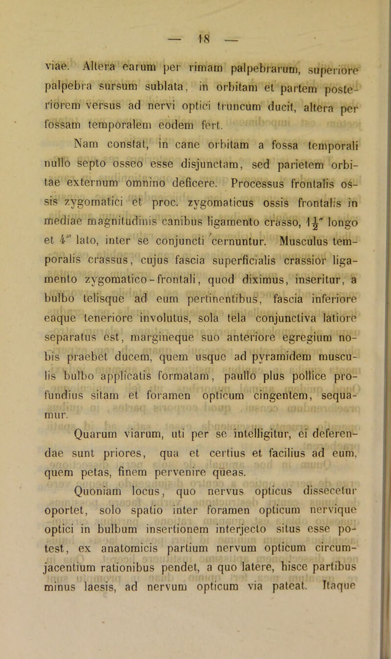 viae. Altera earum per rimam palpebrarum, superiore palpebra sursum sublata, in orbitam et partem poste- riorem versus ad nervi optici truncum ducit, altera per fossam temporalem eodem fert. Nam constat, in cane orbitam a fossa temporali nullo septo osseo esse disjunctam, sed parietem orbi- tae externum omnino deficere. Processus frontalis os- sis zygomatici et proc. zygomaticus ossis frontalis in mediae magnitudinis canibus ligamento crasso, 1^ longo et 4' lato, inter se conjuncti cernuntur. Musculus tem- poralis crassus, cujus fascia superficialis crassior liga- mento zygomatico - frontali, quod diximus, inseritur, a bulbo telisque ad eum pertinentibus, fascia inferiore eaque teneriore involutus, sola tela conjunctiva latiore separatus est, margineque suo anteriore egregium no- bis praebet ducem, quem usque ad pvramidem muscu- lis bulbo applicatis formatam, paullo plus pollice pro- fundius sitam et foramen opticum cingentem, sequa- mur. Quarum viarum, uti per se intelligitur, ei deferen- dae sunt priores, qua et certius et facilius ad eum. quem petas, finem pervenire queas. Quoniam locus, quo nervus opticus dissecetur oportet, solo spatio inter foramen opticum nervique optici in bulbum insertionem interjecto situs esse po- test, ex anatomicis partium nervum opticum circum- jacentium rationibus pendet, a quo latere, hisce partibus minus laesis, ad nervum opticum via pateat. Itaque