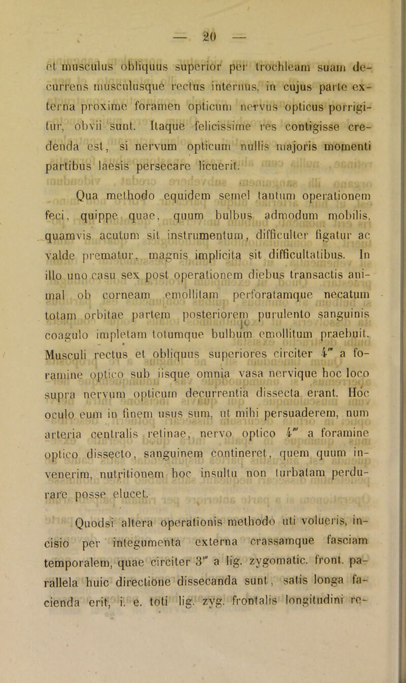 ('I musculus obliquus superior per trochleurn suam de- currens musculusque rectus internus, in cujus parte ex- terna proxime foramen opticum nervus opticus porrigi- tur, obvii sunt. Itaque felicissime res contigisse cre- denda est, si nervum opticum nullis majoris momenti partibus laesis persecare licuerit. Qua methodo equidem semel tantum operationem feci, quippe quae, quum bulbus admodum mobilis, quamvis acutum sit instrumentum, difficulter figatur ac valde prematur, magnis implicita sit difficultatibus. In illo uno casu sex post operationem diebus transactis ani- mal ob corneam emollitam perforatamque necatum totam orbitae partem posteriorem purulento sanguinis P- coagulo impletam totumque bulbum emollitum praebuit. Musculi rectus et obliquus superiores circiter i” a fo- ramine optico sub iisque omnia vasa nervique hoc loco supra nervum opticum decurrentia dissecta erant. Hoc oculo eum in finem usus sum, ut mihi persuaderem, num arteria centralis retinae, nervo optico i' a foramine optico dissecto, sanguinem contineret, quem quum in- venerim, niitritionem hoc insultu non turbatam perdu- rare posse elucet. Quodsi altera operationis methodo uti volueris, in- cisio per integumenta externa crassamque fasciam temporalem, quae circiter 3' a lig. zygomatic. front. pa- rallela huic directione dissecanda sunt, satis longa fa- cienda erit, i. e. toti lig. zyg. frontalis longitudini re-