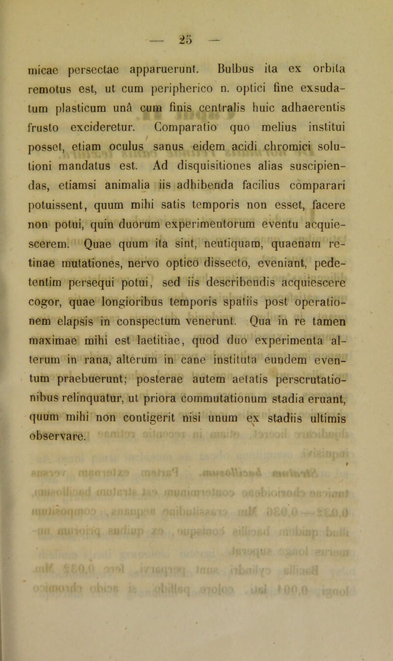 micae persectae apparuerunt. Bulbus ita ex orbita remotus est, ut cum peripherico n. optici fine exsuda- tum plasticum unfi cum finis centralis huic adhaerentis frusto excideretur. Comparatio quo melius institui posset, etiam oculus sanus eidem acidi chromici solu- tioni mandatus est. Ad disquisitiones alias suscipien- das, etiamsi animalia iis adhibenda facilius comparari potuissent, quum mihi satis temporis non esset, facere non potui, quin duorum experimentorum eventu acquie- scerem. Quae quum ita sint, neutiquam, quaenam re- tinae mutationes, nervo optico dissecto, eveniant, pede- tentim persequi potui, sed iis describendis acquiescere cogor, quae longioribus temporis spatiis post operatio- nem elapsis in conspectum venerunt. Qua in re tamen maximae mihi est laetitiae, quod duo experimenta al- terum in rana, alterum in cane instituta eundem even- tum praebuerunt; posterae autem aetatis perscrutatio- nibus relinquatur, ut priora commutationum stadia eruant, quum mihi non contigerit nisi unum ex stadiis ultimis observare. ftt*< 1'wnov