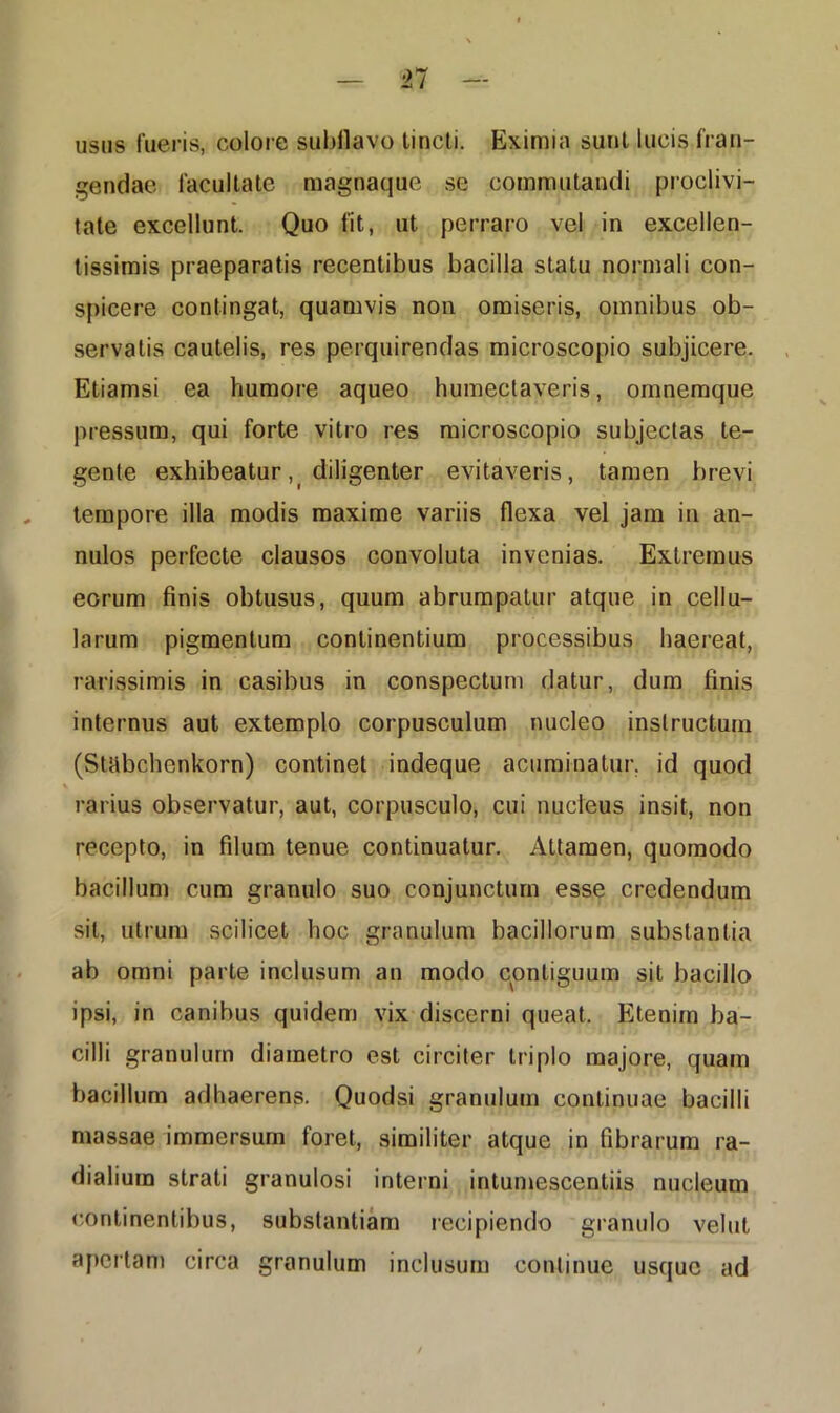 usus fueris, colore subflavo tincti. Eximia sunt lucis fran- gendae facultate magnaque se commutandi proclivi- tate excellunt. Quo fit, ut perraro vel in excellen- tissimis praeparatis recentibus bacilla statu normali con- spicere contingat, quamvis non omiseris, omnibus ob- servatis cautelis, res perquirendas microscopio subjicere. Etiamsi ea humore aqueo humectaveris, omnemque pressum, qui forte vitro res microscopio subjectas te- gente exhibeatur,_ diligenter evitaveris, tamen brevi tempore illa modis maxime variis flexa vel jam in an- nulos perfecte clausos convoluta invenias. Extremus eorum finis obtusus, quum abrumpatur atque in cellu- larum pigmentum continentium processibus haereat, rarissimis in casibus in conspectum datur, dum finis internus aut extemplo corpusculum nucleo instructum (StUbchenkorn) continet indeque acuminatur, id quod rarius observatur, aut, corpusculo, cui nucleus insit, non recepto, in filum tenue continuatur. Attamen, quomodo bacillum cum granulo suo conjunctum esse credendum sit, utrum scilicet hoc granulum bacillorum substantia ab omni parte inclusum an modo contiguum sit bacillo ipsi, in canibus quidem vix discerni queat. Etenim ba- cilli granulum diametro est circiter triplo majore, quam bacillum adhaerens. Quodsi granulum continuae bacilli massae immersum foret, similiter atque in fibrarum ra- dialium strati granulosi interni intumescendis nucleum continentibus, substantiam recipiendo granulo vellit apertam circa granulum inclusum continue usque ad