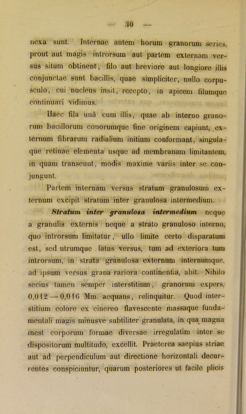 nexa sunt. Internae autem horum granorum series, prout aut magis introrsum aut partem externam ver- sus situm obtinent , filo aut breviore aut longiore illis conjunctae sunt bacillis, quae simpliciter, nullo corpu- sculo, cui nucleus insit, recepto, in apicem filumque continuari vidimus. Haec fila unS cum illis, quae ab interno grano- rum bacillorum conorumque fine originem capiunt, ex- ternum fibrarum radialium initium conformant, singula- que retinae elementa usque ad membranam limitantem, in quam transeunt, modis maxime variis inter se con- jungunt. Partem internam versus stratum granulosum ex- ternum excipit stratum inter granulosa intermedium. Stratum inter granulosa intermedium neque a granulis externis neque a strato granuloso interno, quo introrsum limitatur, ullo limite certo disparatum est, sed utrumque latus versus, tum ad exteriora tum introrsum, in strata granulosa externum internumque, ad ipsum versus grana rariora continentia, abit. Nihilo secius tamen semper interstitium, granorum expers, 0,012 — 0,016 Mm. aequans, relinquitur. Quod inter- stitium colore ex cinereo flavescente massaque funda- mentali magis minusve subtiliter granulata, in qua magna inest corporum formae diversae irregulatim inter se dispositorum multitudo, excellit. Praeterea saepius striae aut ad perpendiculum aut directione horizontali decur- rentes conspiciuntur, quarum posteriores ut facile plicis