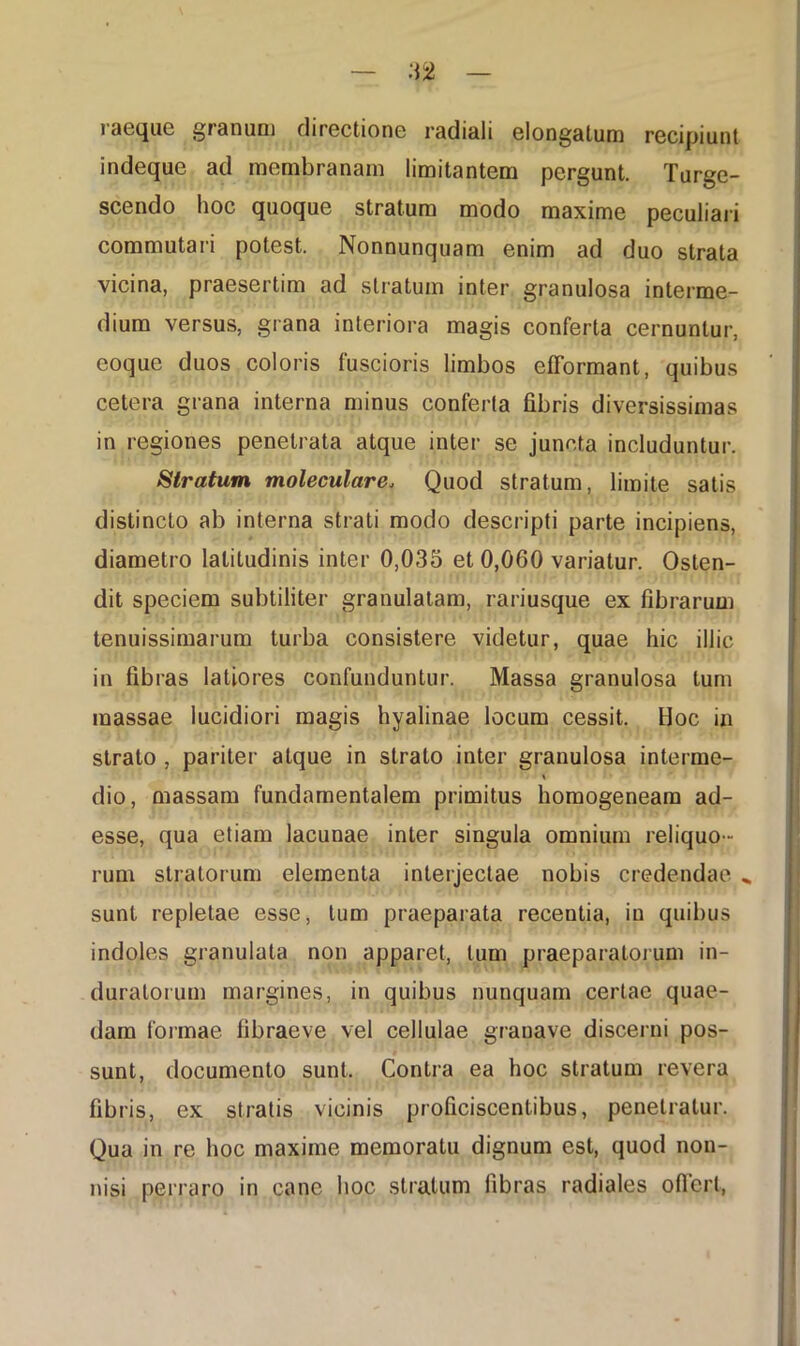 iaeque granum directione radiali elongatum rGcipiunt indeque ad mombranam limitantem pergunt. Turge- scendo hoc quoque stratum modo maxime peculiari commutari potest. Nonnunquam enim ad duo strata vicina, praesertim ad stratum inter granulosa interme- dium versus, grana interiora magis conferta cernuntur, eoque duos coloris fuscioris limbos efformant, quibus cetera grana interna minus conferta fibris diversissimas in regiones penetrata atque inter se juncta includuntur. Stratum moleculare* Quod stratum, limite satis distincto ab interna strati modo descripti parte incipiens, diametro latitudinis inter 0,035 et 0,060 variatur. Osten- dit speciem subtiliter granulatam, rariusque ex fibrarum tenuissimarum turba consistere videtur, quae hic illic in fibras latiores confunduntur. Massa granulosa tum massae lucidiori magis hyalinae locum cessit. Hoc in strato , pariter atque in strato inter granulosa interme- % dio, massam fundamentalem primitus homogeneam ad- esse, qua etiam lacunae inter singula omnium reliquo- rum stratorum elementa interjectae nobis credendae „ sunt repletae esse, tum praeparata recentia, in quibus indoles granulata non apparet, tum praeparatorum in- duratorum margines, in quibus nunquam certae quae- dam formae fibraeve vel cellulae granave discerni pos- sunt, documento sunt. Contra ea hoc stratum revera fibris, ex stratis vicinis proficiscentibus, penetratur. Qua in re hoc maxime memoratu dignum est, quod non- nisi perraro in cane hoc stratum fibras radiales offert,
