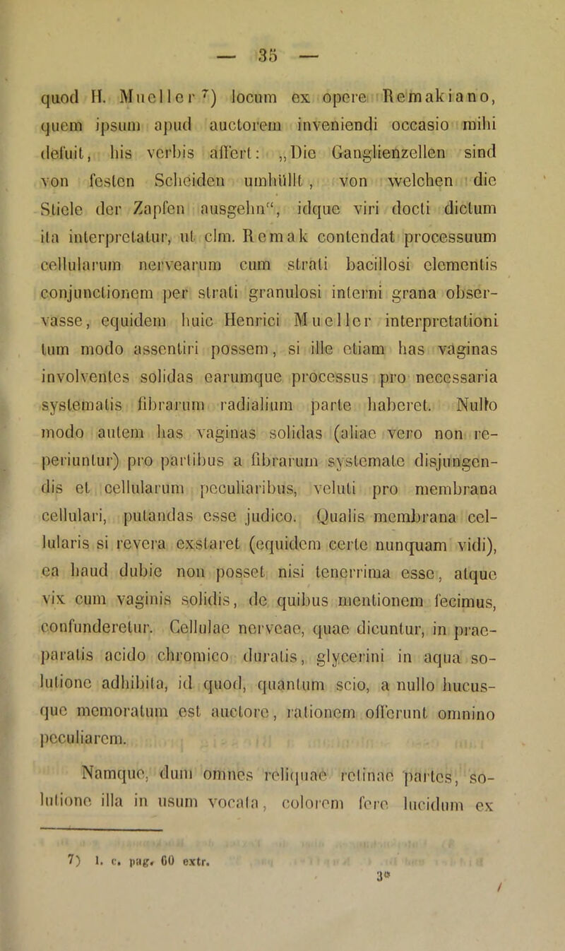 quod II. Mueller7) locum ex opere Tlemakiano, quem ipsum apud auctorem inveniendi occasio mihi deluit, his verbis affert: „l)ic Ganglienzellen sind von feslcn Scheiden umhullt , von welchen die Sliele der Zapfen nusgelm, idque viri docti dictum ita interpretatur, ut clm. Rcmak contendat processuum cellularum nervearum cum strati bacillosi clementis conjunctionem per strati granulosi inferni grana obser- vasse, equidem huic Henrici Mueller interpretationi tum modo assentiri possem, si ille etiam has vaginas involventes solidas earumque processus pro necessaria systematis librarum radialium parte haberet. Nullo modo autem has vaginas solidas (aliae vero non re- periuntur) pro partibus a fibrarum systemate disjungen- dis et cellularum peculiaribus, veluti pro membrana cellulari, putandas esse judico. Qualis membrana cel- lularis si revera exstaret (equidem certe nunquam vidi), ea haud dubie non posset nisi tenerrima esse, atque vix cum vaginis solidis, de quibus mentionem fecimus, confunderetur. Cellulae nerveae, quae dicuntur, in prae- paratis acido chromico duratis, glycerini in aqua so- lutione adhibita, id quod, quantum scio, a nullo hucus- que memoratum est auctore, rationem offerunt omnino peculiarem. Namque, dum omnes reliquae retinae partes, so- lutionc illa in usum vocata, colorem fere lucidum ex 7) 1. c. pag» CO extr. 3« /