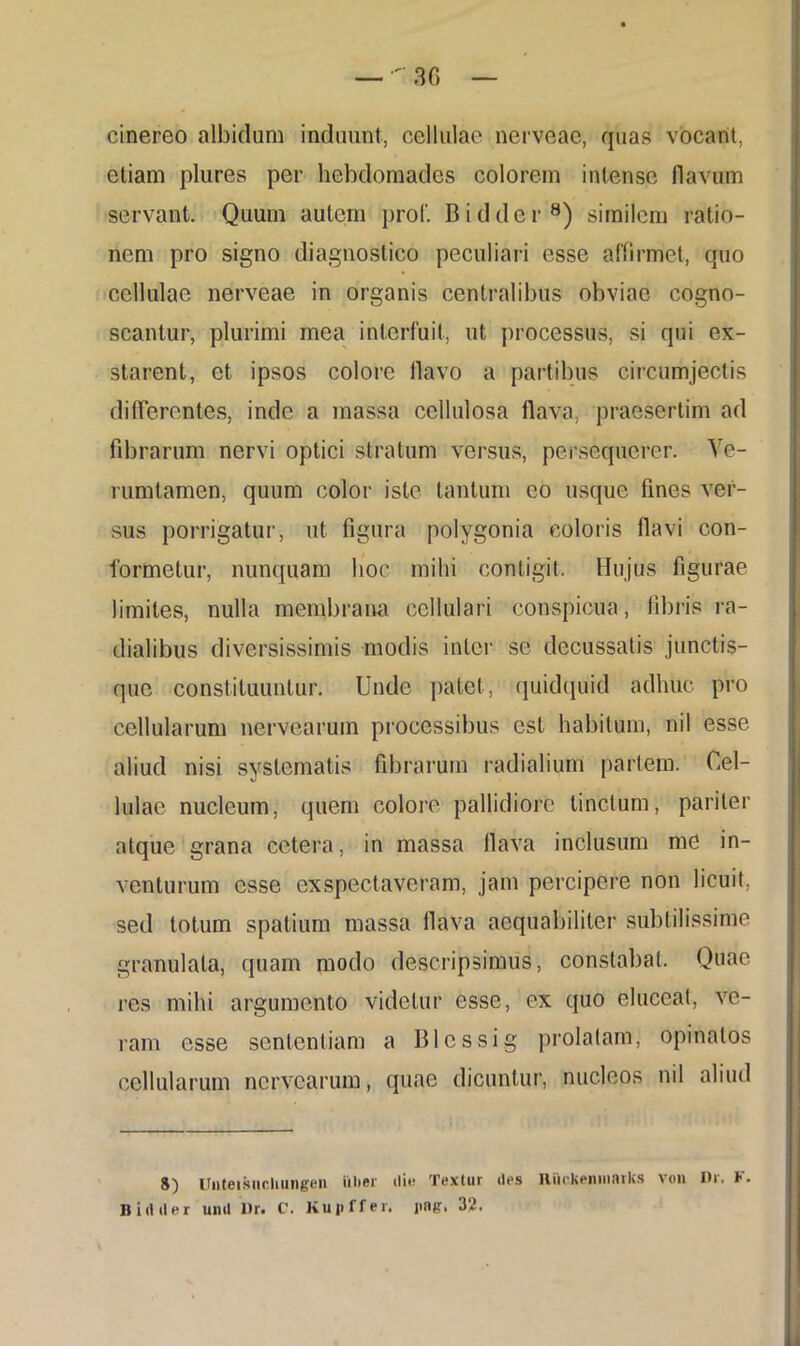 cinereo albidum induunt, cellulae nerveae, quas vocant, etiam plures per hebdomades colorem intense flavum servant. Quum autem prof. Biddcr8) similem ratio- nem pro signo diagnostico peculiari esse affirmet, quo cellulae nerveae in organis centralibus obviae cogno- scantur, plurimi mea interfuit, ut processus, si qui ex- starent, et ipsos colore flavo a partibus circumjectis differentes, inde a massa cellulosa flava, praesertim ad fibrarum nervi optici stratum versus, persequerer. Ve- mmtamen, quum color iste tantum eo usque fines ver- sus porrigatur, ut figura polygonia eoioris flavi con- formetur, nunquam hoc mihi contigit. Hujus figurae limites, nulla membrana cellulari conspicua, fibris ra- dialibus diversissimis modis inter se decussatis junctis- que constituuntur. Unde patet, quidquid adhuc pro cellularum nervearum processibus est habitum, nil esse aliud nisi systematis fibrarum radialium pariem. Cel- lulae nucleum, quem colore pallidiore tinctum, pariter atque grana cetera, in massa flava inclusum md in- venturum esse exspectaveram, jam percipere non licuit, sed totum spatium massa flava aequabiliter subtilissime granulala, quam modo descripsimus, constabat. Quae res mihi argumento videtur esse, ex quo eluceat, ve- ram esse sententiam a Blcssig prolatam, opinatos cellularum nervearum, quae dicuntur, nucleos nil aliud 8) Unteisuchungen ulter ili»? Textur des Riickeniiiarks von Dr. F. Bidtler und Dr. C. Kupffer. ]ing. 32.