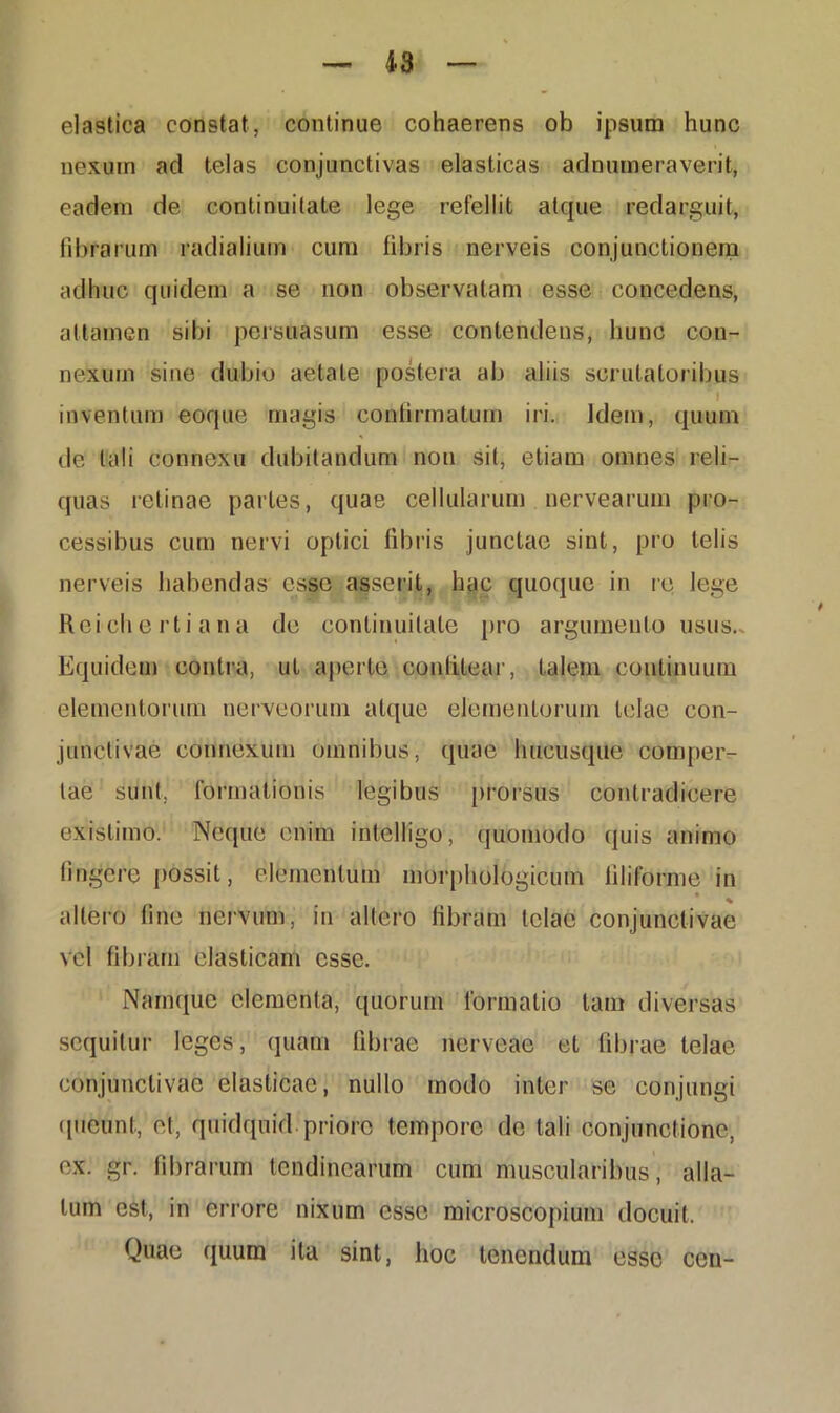 elastica constat, continue cohaerens ob ipsum hunc nexum ad telas conjunctivas elasticas adnumeraverit, eadem de continuitate lege refellit atque redarguit, fibrarum radialium cum fibris nerveis conjunctionem adhuc quidem a se non observatam esse concedens, attamen sibi persuasum esse contendens, hunc con- nexum sine dubio aetate postera ab aliis scrutatoribus I inventum eoque magis confirmatum iri. Idem, quum de tali connexu dubitandum non sit, etiam omnes reli- quas retinae partes, quae cellularum nervearum pro- cessibus cum nervi optici fibris junctae sint, pro telis nerveis habendas esse asserit, hac quoque in re lege Reichertiana de continuitate pro argumento usus.. Equidem contra, ut aperte confitear, talem continuum elementorum nerveorum atque elementorum telae con- junctivae connexum omnibus, quae hucusque comper- tae sunt, formationis legibus prorsus contradicere existimo. Neque enim intelligo, quomodo quis animo fingere possit, elementum morphologicum filiforme in • % allero fine nervum, in altero fibram telae conjunctivae vel fibram elasticam esse. Namque elementa, quorum formatio tam diversas sequitur leges, quam fibrae nerveae et fibrae telae conjunctivae elasticae, nullo modo inter se conjungi queunt, et, quidquid priore tempore de tali conjunctione, ex. gr. fibrarum tendinearum cum muscularibus, alla- tum est, in errore nixum esse microscopium docuit. Quae quum ita sint, hoc tenendum esse ccn-