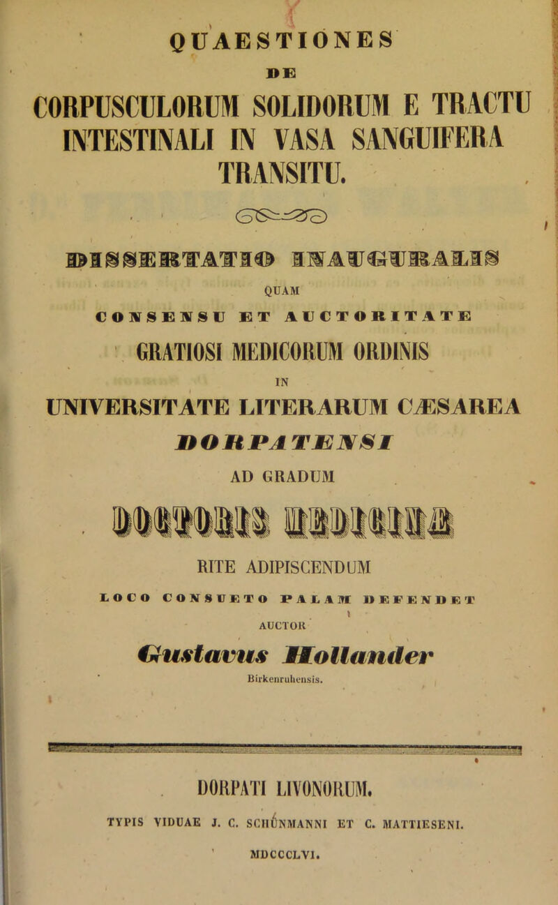 r QUAESTIONES DE CORPUSCULORUM SOLIDORUM E TRACTU INTESTINALI IN VASA SANGUIFERA TRANSITU. i IWAUCWRAMS QUAM CONSENSU ET AUCTORITATE GRATIOSI MEDICORUM ORDINIS IN UNIVERSITATE LITERARUM CAESAREA nOHPATENSI AD GRADUM RITE ADIPISCENDUM LOCO CONSULTO PALAM 1) E F G N D fi T \ AUCTOR • l \ iniistavus JHLollander Birkenrukensis. DORPATI LIVONORUM. TYPIS VIDUAE J. C. SCHl)NMANNI ET C. MATTIESENI. MDCCCLV1.