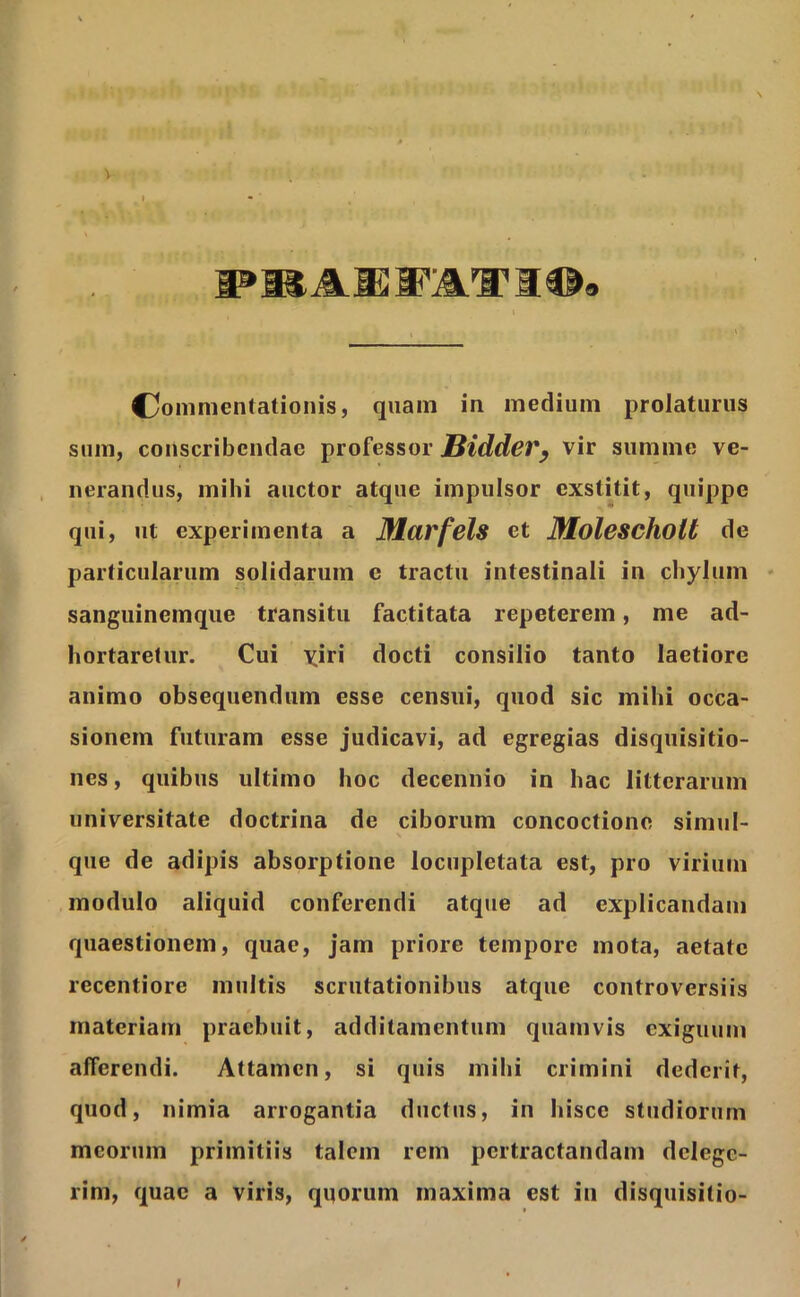 I * PBAKFATIO. Commentationis, quam in medium prolaturus sum, conscribendae professor Bidder, vir summe ve- nerandus, mihi auctor atque impulsor exstitit, quippe qui, ut experimenta a Marfels et Molescliolt de particularum solidarum c tractu intestinali in chylum sanguinemque transitu factitata repeterem, me ad- hortaretur. Cui yiri docti consilio tanto laetiore animo obsequendum esse censui, quod sic mihi occa- sionem futuram esse judicavi, ad egregias disquisitio- nes , quibus ultimo hoc decennio in hac litterarum universitate doctrina de ciborum concoctione simul- que de adipis absorptione locupletata est, pro virium modulo aliquid conferendi atque ad explicandam quaestionem, quae, jam priore tempore mota, aetate recentiore multis scrutationibus atque controversiis materiam praebuit, additamentum quamvis exiguum afferendi. Attamen, si quis mihi crimini dederit, quod, nimia arrogantia ductus, in hisce studiorum meorum primitiis talem rem pertractandam delege- rim, quae a viris, quorum maxima est in disquisitio- I