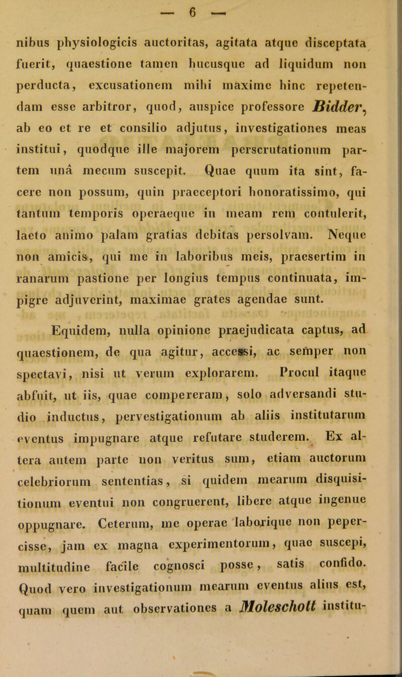 nibus physiologicis auctoritas, agitata atque disceptata fuerit, quaestione tamen hucusque ad liquidum non perducta, excusationem mihi maxime hinc repeten- dam esse arbitror, quod, auspice professore Bidder, ab eo et re et consilio adjutus, investigationes meas institui, quodque ille majorem perscrutationum par- tem una mecum suscepit. Quae quum ita sint, fa- cere non possum, quin praeceptori honoratissimo, qui tantum temporis operaeque in meam rem contulerit, laeto animo palam gratias debitas persolvam. Neque non amicis, qui me in laboribus meis, praesertim in ranarum pastione per longius tempus continuata, im- pigre adjuverint, maximae grates agendae sunt. Equidem, nulla opinione praejudicata captus, ad quaestionem, de qua agitur, accessi, ac semper non spectavi, nisi ut verum explorarem. Procul itaque abfuit, ut iis, quae compereram, solo adversandi stu- dio inductus, pervestigationum ab aliis institutarum eventus impugnare atque refutare studerem. Ex al- tera autem parte non veritus sum, etiam auctorum celebriorum sententias, si quidem mearum disquisi- tionum eventui non congruerent, libere atque ingenue oppugnare. Ceterum, me operae laborique non peper- cisse, jam ex magna experimentorum, quae suscepi, multitudine facile cognosci posse, satis confido. Quod vero investigationum mearum eventus alius est, quam quem aut observationes a Jflolcscholt institu-