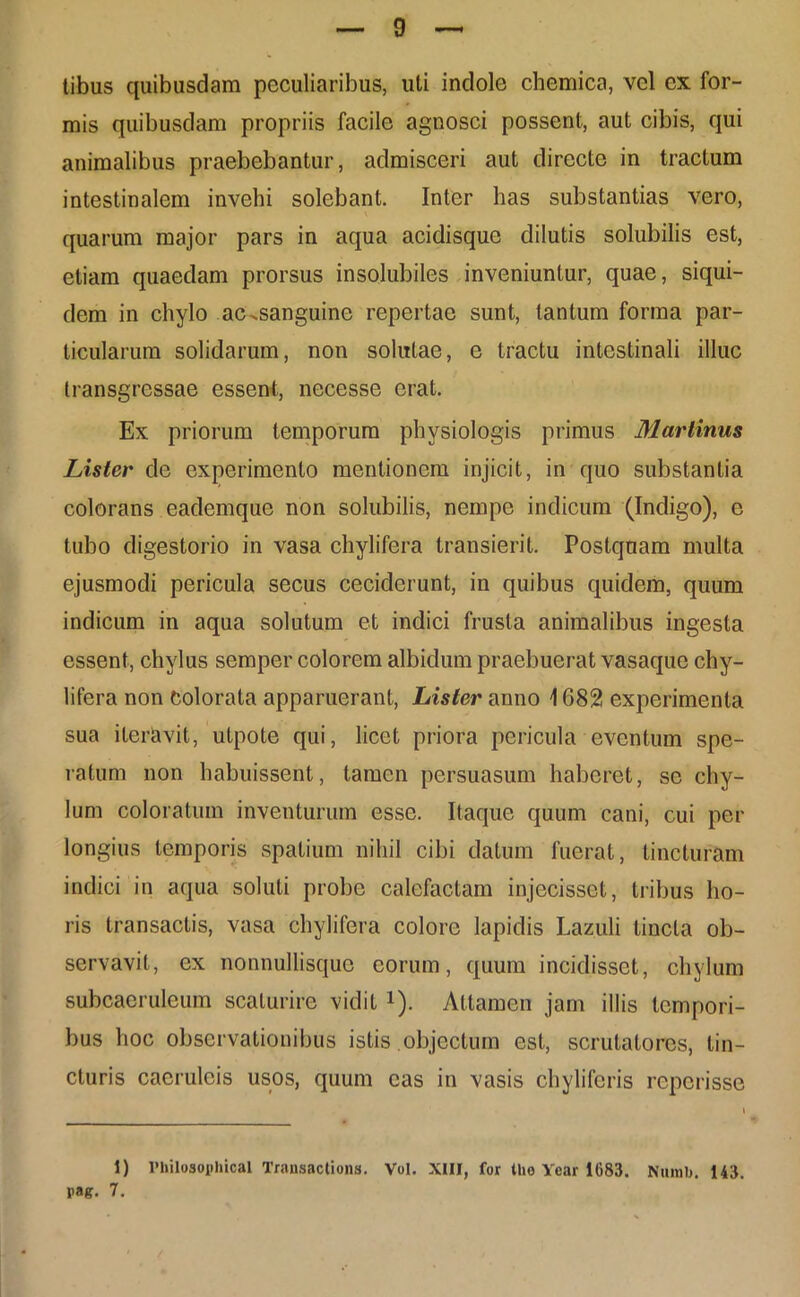 tibus quibusdam peculiaribus, uti indole chemica, vel ex for- mis quibusdam propriis facile agnosci possent, aut cibis, qui animalibus praebebantur, admisceri aut directe in tractum intestinalem invehi solebant. Inter has substantias vero, quarum major pars in aqua acidisque dilutis solubilis est, etiam quaedam prorsus insolubiles inveniuntur, quae, siqui- dem in chylo ac-sanguine repertae sunt, tantum forma par- ticularum solidarum, non solutae, e tractu intestinali illuc transgressae essent, necesse erat. Ex priorum temporum physiologis primus Martinus Lister de experimento mentionem injicit, in quo substantia colorans eademque non solubilis, nempe indicum (Indigo), e tubo digestorio in vasa chylifera transierit. Postquam multa ejusmodi pericula secus ceciderunt, in quibus quidem, quum indicum in aqua solutum et indici frusta animalibus ingesta essent, chylus semper colorem albidum praebuerat vasaque chy- lifera non Colorata apparuerant, Lister anno 1682 experimenta sua iteravit, utpote qui, licet priora pericula eventum spe- ratum non habuissent, tamen persuasum haberet, se chy- lum coloratum inventurum esse. Itaque quum cani, cui per longius temporis spatium nihil cibi datum fuerat, tincturam indici in aqua soluti probe calefactam injecisset, tribus ho- ris transactis, vasa chylifera colore lapidis Lazuli tincta ob- servavit, ex nonnullisque eorum, quum incidisset, chylum subcaeruleum scaturire vidit *). Attamen jam illis tempori- bus hoc observationibus istis .objectum est, scrutatores, tin- cturis caeruleis usos, quum eas in vasis chyliferis reperisse 1) Philosophical Transactions. Vul. XIII, for the Year 1683. Numb. 143. pag. 7.