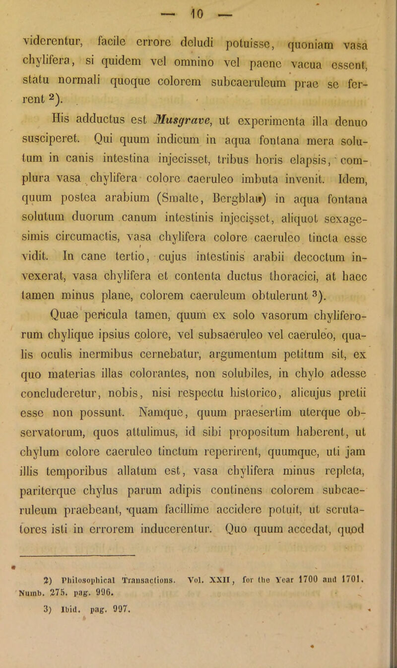 viderentur, facile errore deludi potuisse, fjuoniam vasa chylifera, si quidem vel omnino vel paene vacua essent, statu normali quoque colorem subcaeruleum prae se fer- rent 2). His adductus est Musgrave, ut experimenta illa denuo susciperet. Qui quum indicum in aqua fontana mera solu- tum in canis intestina injecisset, tribus horis elapsis,' com- plura vasa chylifera colore caeruleo imbuta invenit. Idem, quum postea arabium (Smalte, Bergbla») in aqua fontana solutum duorum canum intestinis injecisset, aliquot sexage- simis circumactis, vasa chylifera colore caeruleo tincta esse i vidit. In cane tertio, cujus intestinis arabii decoctum in- vexerat, vasa chylifera et contenta ductus thoracici, at haec tamen minus plane, colorem caeruleum obtulerunt 3). Quae pericula tamen, quum ex solo vasorum chylifero- rum chylique ipsius colore, vel subsaeruleo vel caeruleo, qua- lis oculis inermibus cernebatur, argumentum petitum sit, ex quo materias illas colorantes, non solubiles, in chylo adesse concluderetur, nobis, nisi respectu historico, alicujus pretii esse non possunt. Namque, quum praesertim uterque ob- servatorum, quos attulimus, id sibi propositum haberent, ut chylum colore caeruleo tinctum reperirent, quumque, uti jam illis temporibus allatum est, vasa chylifera minus repleta, pariterque chylus parum adipis continens colorem subcae- ruleum praebeant, ‘quam facillime accidere potuit, ut scruta- tores isti in errorem inducerentur. Quo quum accedat, quod 2) Philosopliical Trausactious. Vol. XXII, for tlie Ycar 1700 and 1701. Nuinb. 275. pag. 996. 3) lbiil. pag. 997.