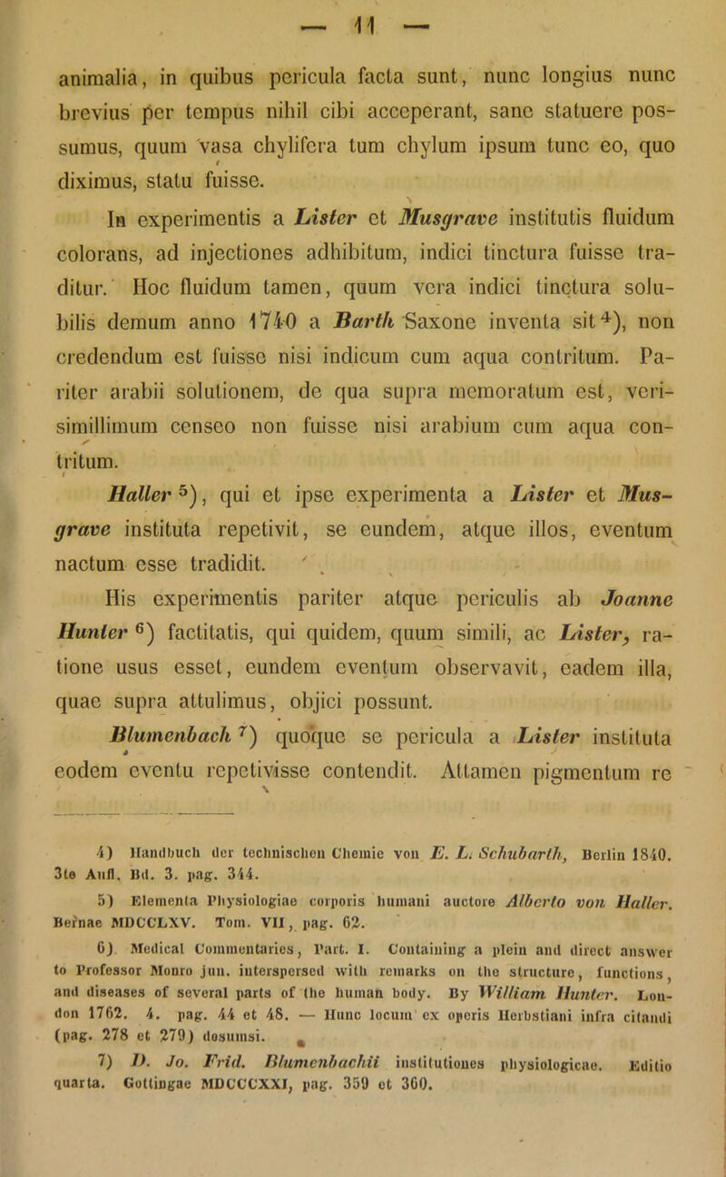 animalia, in quibus pericula facta sunt, nunc longius nunc brevius per tempus nihil cibi acceperant, sane statuere pos- sumus, quum vasa chylifera tum chylum ipsum tunc eo, quo t diximus, statu fuisse. \ In experimentis a Lister et Musgrave institutis fluidum colorans, ad injectiones adhibitum, indici tinctura fuisse tra- ditur. Hoc fluidum tamen, quum vera indici tinctura solu- bilis demum anno 1740 a Barth Saxone inventa sit4), non credendum est fuisse nisi indicum cum aqua contritum. Pa- riter arabii solutionem, de qua supra memoratum est, veri- simillimum censeo non fuisse nisi arabium cum aqua con- tritum. i Haller 5), qui et ipse experimenta a Lister et Mus- grave instituta repetivit, se eundem, atque illos, eventum nactum esse tradidit. His experimentis pariter atque periculis ab Joanne Hunter 6 7) factitatis, qui quidem, quum simili, ac Lister, ra- tione usus esset, eundem eventum observavit, eadem illa, quae supra attulimus, objici possunt. Blumcnbach 7) quoque se pericula a Lister instituta eodem eventu repetivisse contendit. Attamen pigmentum re 4) Handbuch der teclmisclieu Chemie von E. L. Schubarth, Berlin 1840. 3te Anfl. Uti. 3. pag. 344. 5) Elementa Physiologiae corporis humani auctore Alberto von llaller. Befnae MDCCLXV. Tom. VII, pag. 62. 6) Metlical Commentaries, 1’art. I. Contaiuing a plein and direct answer to Professor Monro jun. iuterspersed with reinarks on Ure structure, functions, and diseases of soveral parts of the human botly. By William Hunter. Lon- don 1762. 4. pag. 44 et 48. — llunc locum ex operis llerbstiani infra citandi (pag. 278 et 279J dosumsi. 4 7) J). Jo. Frid. Blumenbachii institutiones physiologicae. Editio quarta. Gottingae MDCCCXXI, pag. 350 et 360.