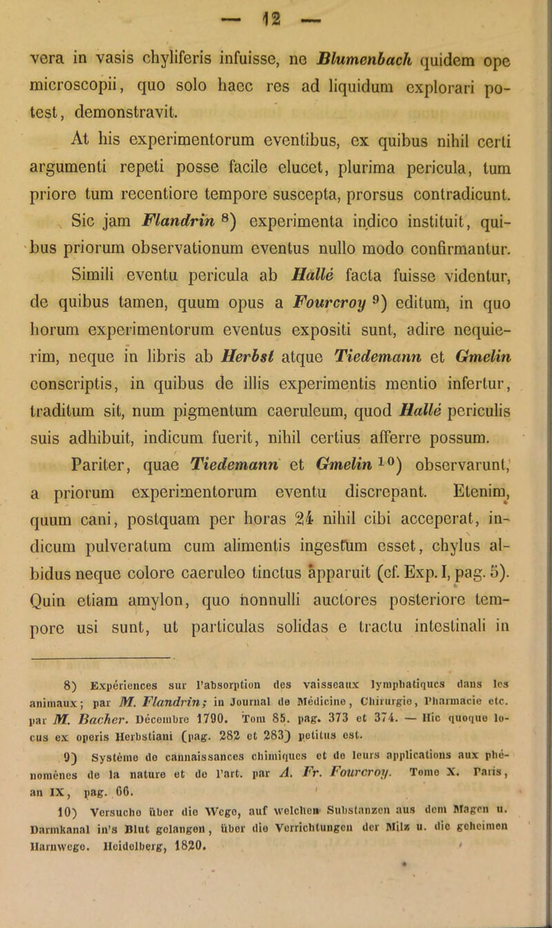 microscopii, quo solo haec res ad liquidum explorari po- test, demonstravit. At his experimentorum eventibus, ex quibus nihil certi argumenti repeti posse facile elucet, plurima pericula, tum priore tum recentiore tempore suscepta, prorsus contradicunt. Sic jam Flandrin 8) experimenta indico instituit, qui- bus priorum observationum eventus nullo modo confirmantur. Simili eventu pericula ab Ilalle facta fuisse videntur, de quibus tamen, quum opus a Fourcroy 9) editum, in quo horum experimentorum eventus expositi sunt, adire nequie- rim, neque in libris ab Herbsl atque Tiedemann et Gmelm conscriptis, in quibus de illis experimentis mentio infertur, traditum sit, num pigmentum caeruleum, quod Halle periculis suis adhibuit, indicum fuerit, nihil certius afferre possum. t Pariter, quae Tiedemann et Gmelin10) observarunt, a priorum experimentorum eventu discrepant. Etenim, quum cani, postquam per horas 24 nihil cibi acceperat, in- dicum pulveratum cum alimentis ingestum esset, chylus al- bidus neque colore caeruleo tinctus apparuit (cf. Exp. I, pag. 5). Quin etiam amylon, quo nonnulli auctores posteriore tem- pore usi sunt, ut particulas solidas e tractu intestinali in 8) Experiences sur 1’absorption des vaisscaux lympliatiqucs dans Ies animaux; par M. Flandrin; in Journal de Medicine, Chirurgio, Pharmacia clc. par M. Bacher. Decembre 1790. Tom 85. pag. 373 et 374. — Hic quoque lo- cus ex operis llerbstiani (pag. 282 ct 283) petitus est. 9) Systemo de cannaissances chimiques ct de leurs applicatioris aux phe- nomenes de la nature et do l’art. par A. Fr. Fourcroy. Tomo X. Taris, an IX, pag. 00. 10) Versucho uber die Wcgo, auf welchen Substanzen aus dem Magen u. Darmkanal in’s Blut golangen, libor dio Verriclitungcu der Miis u. dic geheimen llarnwego. llcidelberg, 1820. •