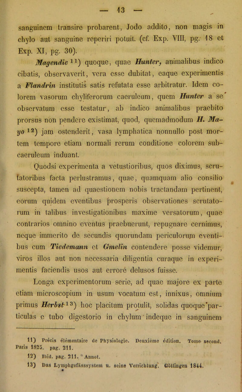 sanguinem transire probarent, Jodo addito, non magis in chylo aut sanguine reperiri potuit, (cf. Exp. VIII, pg.' 18 et Exp. XI, pg. 30). Magendie11) quoque, quae Hunter, animalibus indico cibatis, observaverit, vera esse dubitat, eaque experimentis « a Flandrin institutis satis refutata esse arbitratur. Idem co- lorem vasorum chyliferorum caeruleum, quem Hunter a se observatum esse testatur , ab indico animalibus praebito prorsus non pendere existimat, quod, quemadmodum H. Ma- i yo 12) jam ostenderit, vasa lymphatica nonnullo post mor- tem tempore etiam normali rerum conditione colorem sub- caeruleum induant. Quodsi experimenta a vetustioribus, quos diximus, scru- tatoribus facta perlustramus, quae, quamquam alio consilio suscepta, tamen ad quaestionem nobis tractandam perlinent, eorum quidem eventibus prosperis observationes scrutato- rum in talibus investigationibus maxime versatorum, quae contrarios omnino eventus praebuerunt, repugnare cernimus, neque immerito de secundis quorundam periculorujn eventi- bus cum Tiedemann et Gmelin contendere posse videmur, viros illos aut non necessaria diligentia curaque in experi- mentis faciendis usos aut errore delusos fuisse. Longa experimentorum serie, ad quae majore ex parte etiam microscopium in usum vocatum est, innixus, omnium primus Herbst13) hoc placitum protulit, solidas quoque'par- ticulas e tubo digestorio in chylum indeque in sanguinem 11) Precis elemontaire dc Physiologie. Deuxieme edilion. Tome second. Paris 1825. pag. 211. 12) Ibid. pag. 211. Annot.