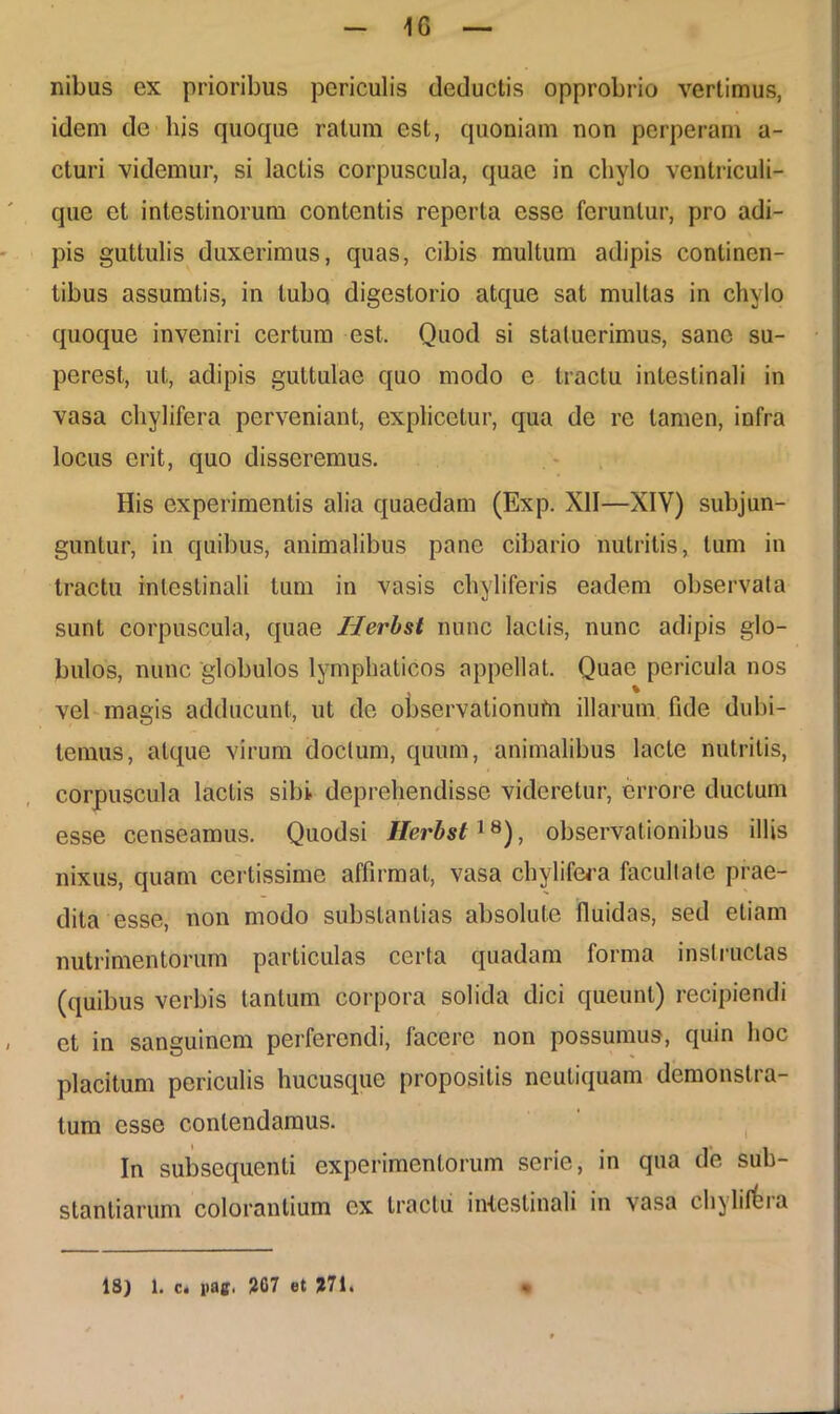 1G nibus ex prioribus periculis deductis opprobrio vertimus, idem de his quoque ratum est, quoniam non perperam a- cturi videmur, si lactis corpuscula, quae in chylo ventriculi- que et intestinorum contentis reperta esse feruntur, pro adi- pis guttulis duxerimus, quas, cibis multum adipis continen- tibus assumtis, in lubq digestorio atque sat mullas in chylo quoque inveniri certum est. Quod si statuerimus, sane su- perest, ut, adipis guttulae quo modo e tractu intestinali in vasa chylifera perveniant, explicetur, qua de re tamen, infra locus erit, quo disseremus. His experimentis alia quaedam (Exp. XII—XIV) subjun- guntur, in quibus, animalibus pane cibario nutritis, tum in tractu intestinali tum in vasis ehyliferis eadem observata sunt corpuscula, quae Herbst nunc laciis, nunc adipis glo- bulos, nunc 'globulos lymphaticos appellat. Quae pericula nos % vel magis adducunt, ut de observalionufn illarum fide dubi- temus, atque virum doctum, quum, animalibus lacte nutritis, corpuscula laciis sibi deprehendisse videretur, errore ductum esse censeamus. Quodsi Herbst18), observationibus illis nixus, quam certissime affirmat, vasa chylifera facultate prae- dita esse, non modo substantias absolute fluidas, sed etiam nutrimentorum particulas certa quadam forma instructas (quibus verbis tantum corpora solida dici queunt) recipiendi et in sanguinem perferendi, facere non possumus, quin hoc placitum periculis hucusque propositis neutiquam demonstra- tum esse contendamus. In subsequenti experimentorum serie, in qua de sub- stantiarum colorantium ex tractu intestinali in vasa chyliffera