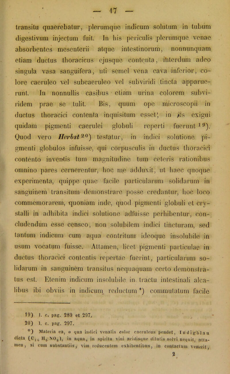 transitu quaerebatur, plerumque indicum solutum in tubum digestivum injectum fuit. In his periculis plerumque venae absorbentes mesenterii atque intestinorum, nonnunquam etiam ductus thoracicus ejusque contenta, itilerdum adeo singula vasa sanguifera, uti semel vena cava inferior, co- lore caeruleo vel subcaeruleo vel subviridi tincta apparue- i runt. In nonnullis casibus etiam urina colorem subvi- ridem prae se tulit. Bis, quum ope microscopii in doctus thoracici contenta inquisitum esset’, in jis exigui quidam pigmenti caerulei globuli reperti fuerunt 1 g). Quod vero Herbst20) testatur, in indici solutione pi- gmenti globulos infuisse, qui corpusculis in ductus thoracici contento inventis tum magnitudine tum celeris rationibus omnino pares cernerentur, hoc me adduxit, ut haec quoque experimenta, quippe quae facile particularum solidarum in sanguinem transitum demonstrare posse credantur, hoc loco commemorarem, quoniam inde, quod pigmenti globuli et cry- stalli in adhibita indici solutione adfuisse perhibentur, con- cludendum esse censeo, non solubilem indici tincturam, sed tantum indicum cum aqua contritum ideoque insolubile in usum vocatum fuisse. Attamen, licet pigmenti particulae in ductus thoracici contentis repertae fuerint, particularum so- lidarum in sanguinem transitus nequaquam certo demonstra- tus est. Etenim indicum insolubile in tractu intestinali alea- libus ibi obviis in indicum reductum*) commutatum facile 19) 1. c. pag. 289 et 297, 20) 1. c. pag. 297. <s) Materia ea, o qua indici venalis color caeruleus pendet, Indigblau dicta (C,0 n5 N04), in aqua, in spiritu vini acidisque dilutis solvi nequit, alta- inen, si cum substantiis, vim reducentem exhibentibus, in contactum venerit,