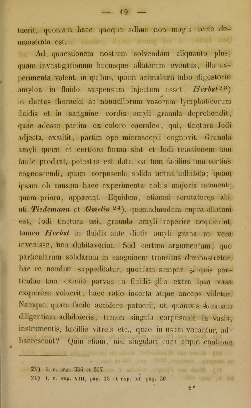 luerit, quoniam haec quoque adhuc non magis corio de- monstrata est. Ad quaestionem nostram solvendam aliquanto plus, quam investigationum hucusque allatarum eventus, illa ex- perimenta valent, in quibus, quum animalium tubo digestorio amylon in fluido suspensum injectum esset, Herbst2?) in ductus thoracici ac nonnullorum vasorum lymphaticorum fluidis et in sanguine cordis amyli granula deprehendit, quae adesse partim ex colore caeruleo, qui, tinctura Jodi adjecta, exstitit, partim ope microscopii cognovit. Granula amyli quum et certiore forma sint et Jodi reactionem tam facile prodant, potestas est data, ea tum facilius tum certius cognoscendi, quam corpuscula solida antea adhibita; quam ipsam ob causam haec experimenta nobis majoris momenti, quam priora, apparent. Equidem, etiamsi scrutatores alii, uti Tiedemann et Omelin 2+), quemadmodum supra allatum est, Jodi linctura usi, granula amyli reperire nequierint, tamen Herbst in fluidis ante dictis amyli grana re vera invenisse, non dubitaverim. Sed certum argumentum, quo particularum solidarum in sanguinem transitus demonstretur, hac re nondum suppeditatur, quoniam semper, §i quis par- ticulas tam eximie parvas in fluidis jflis extra ipsa vasa exquirere voluerit, haec ratio incerta atque anceps videtur. Namque quam facile accidere potuerit, ut, quamvis dummam diligentiam adhibueris, tamen singula corpuscula in vasis, instrumentis, bacillis vitreis elc., quae in usum vocantur, ad- haerescant? Quin etiam, nisi singulari cura atque cautione 23) 1. c. pag. 330 et 337. 25) 1, c. cxp. VIII, pag. 18 et exp. XI, pag. 30. 2°