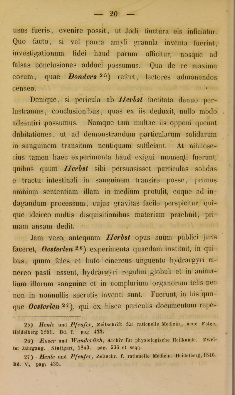 usus fueris, evenire possit, ut Jodi tinctura eis inficiatur. Quo facto, si vel pauca amyli granula inventa fuerint, investigationum fidei haud parum officitur, nosquc ad falsas conclusiones adduci possumus. Qua de re maxime * v eorum, quae Donders 25) refert, lectores admonendos censeo. Denique, si pericula ab Herhst factitata denuo per- lustramus, conclusionibus, quas ex iis deduxit, nullo modo adsentiri possumus. Namque tam multae iis opponi queunt dubitationes, ut ad demonstrandum particularum solidarum in sanguinem transitum neutiquam sufficiant. At nihilose- cius tamen haec experimenta haud exigui momeqli fuerunt, quibus quum Herhst sibi persuasisset particulas solidas e tractu intestinali in sanguinem transire posse, primus omnium sententiam illam in medium protulit, eoque ad in- dagandum processum, cujus gravitas facile perspicitur, qui- que idcirco multis disquisitionibus materiam praebuit, pri- mam ansam dedit. , Jam vero, antequam Herhst opus suum publici juris faceret, Oesterlen 26) experimenta quaedam instituit, in qui- bus, quum feles et bufo cinereus unguento hydrargyri ci- nereo pasti essent, hydrargyri regulini globuli et in anima- lium illorum sanguine et in complurium organorum telis nec non in nonnullis secretis inventi sunt. Fuerunt, in his quo- que Oesterlen 2T), qui ex hisce periculis documentum repe- 25) llenle uml Pfeufer, Zeitsclirift fiir rationelle Medizin, liene Fulge, llcidelberg 185!. Bi). I. pag. 422. 26) lioscr uml IVundcrlich, Archiv fiir physiologische lleilkunde. /.«ci- ter Jahrgang. Stuttgart, 1843. pag. 530 et seqq. 27) Henle mnl Pfeufer, Zeilschr. f. rationelle Medicin. Heidelbcrg, 1846. Bd, V, pag. 435.