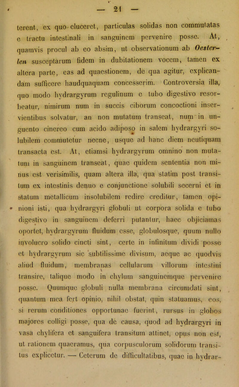 I' — 21 — terent, ex quo eluceret, particulas solidas non commutatas e tractu intestinali in sanguinem pervenire posse. At, quamvis procul ab eo absim, ut observationum ab Oesler- len susceptarum fidem in dubitationem vocem, tamen ex altera parte, eas ad quaestionem, de qua agitur, explican- dam sufficere haudquaquam concesserim. Controversia illa, quo modo hvdrargyrum regulinum c tubo digeslivo resor- beatur, nimirum num in succis ciborum concoctioni inser- vientibus solvatur, an non mutatum transeat, num in un- guento cinereo cum acido adiposo in salem hydrargyri so- lubilem commutetur necne, usque ad hanc diem neutiquam transacta est. At, etiamsi hydrargyrum omnino non muta- tum in sanguinem transeat, quae quidem sententia non mi- nus est verisimilis, quam altera illa, qua statirn post transi- tum ex intestinis denuo e conjunctione solubili secerni et in statum metallicum insolubilem redire creditur, tamen opi- * nioni isti, qua hydrargyri globuli ut corpora solida e tubo digeslivo in sanguinem deferri putantur, haec objiciamas oportet, hydrargyrum fluidum esse, globulosquc, quum nullo involucro solido cincti sint, certe in infinitum dividi posse et hydrargyrum sic ‘subtilissime divisum, aeque ac quodvis aliud fluidum, membranas cellularum villorum intestini transire, talique modo in chylum sanguinemque pervenire posse. Quum que globuli nulla membrana circumdati sint, quantum mea fert opinio, nihil obstat, quin statuamus, eos, si rerum conditiones opportunae fuerint , rursus in globos majores colligi posse, qua de causa, quod ad hydrargyri in vasa chylifcra et sanguifera transitum attinet, opus non csl, ut rationem quaeramus, qua corpusculorum solidorum transi- tus explicetur. — Ceterum de difficultatibus, quae in hvdrar-