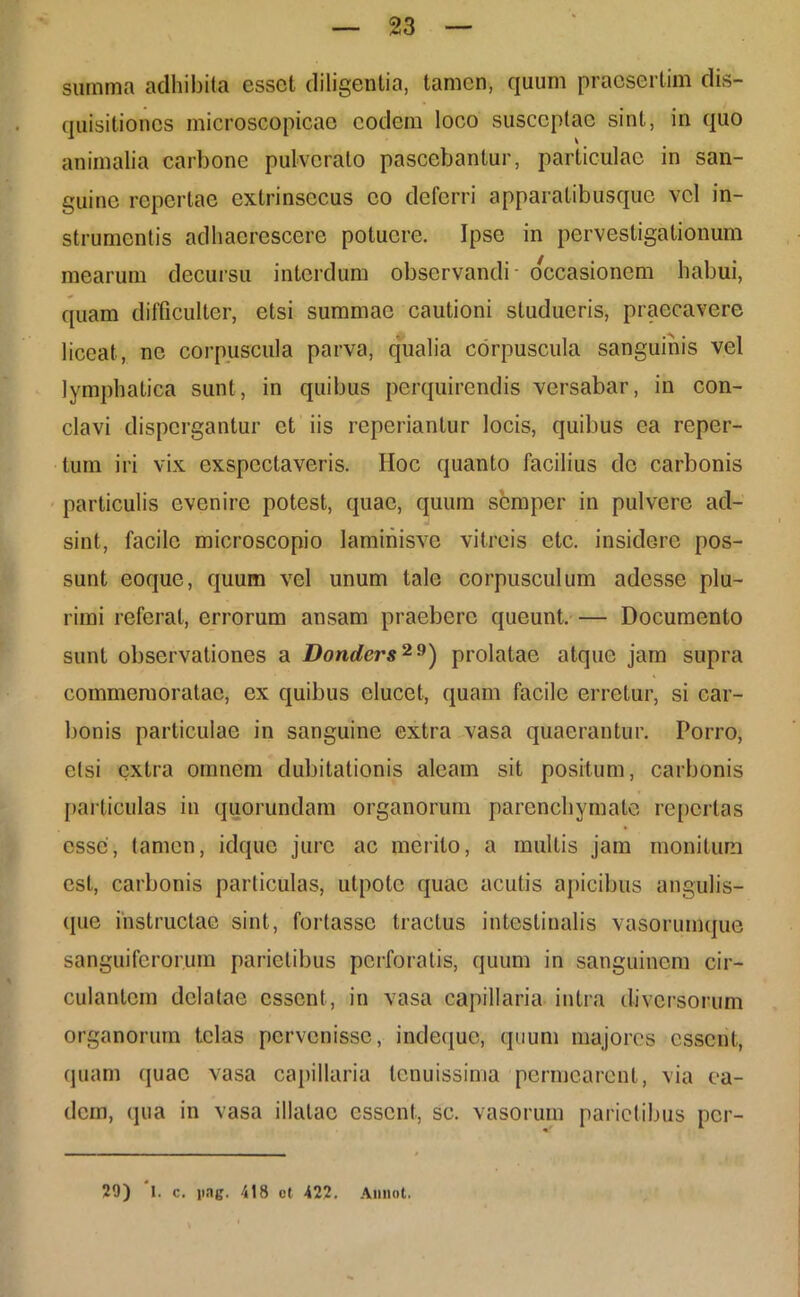 summa adhibita esset diligentia, tamen, quum praesertim dis- quisitiones microscopicae eodem loco susceptae sint, in quo animalia carbone pulverato pascebantur, particulae in san- guine repertae extrinsecus eo deferri apparatibusque vel in- strumentis adhaerescere potuere. Ipse in pervestigationum mearum decursu interdum observandi- occasionem habui, quam difficulter, etsi summae cautioni studueris, praecavere liceat, ne corpuscula parva, qualia corpuscula sanguinis vel lymphatica sunt, in quibus perquirendis versabar, in con- clavi dispergantur et iis reperiantur locis, quibus ea reper- tum iri vix exspectaveris. IIoc quanto facilius de carbonis particulis evenire potest, quae, quum semper in pulvere ad- sint, facile microscopio laminisve vitreis etc. insidere pos- sunt eoque, quum vel unum tale corpusculum adesse plu- rimi referat, errorum ansam praebere queunt. — Documento sunt observationes a Donders29) prolatae atque jam supra commemoratae, ex quibus elucet, quam facile erretur, si car- bonis particulae in sanguine extra vasa quaerantur. Porro, elsi extra omnem dubitationis aleam sit positum, carbonis particulas in quorundam organorum parenchymate repertas esse, tamen, idque jure ac merito, a multis jam monitura est, carbonis particulas, utpote quae acutis apicibus angulis- que instructae sint, fortasse tractus intestinalis vasorumque sanguiferorum parietibus perforatis, quum in sanguinem cir- culantem delatae essent, in vasa capillaria intra diversorum organorum telas pervenisse, indeque, quum majores essent, quam quae vasa capillaria tenuissima permearent, via ea- dem, qua in vasa illatae essent, sc. vasorum parietibus per- 29) I. c. i>ng. 418 ct 422. Aunot.