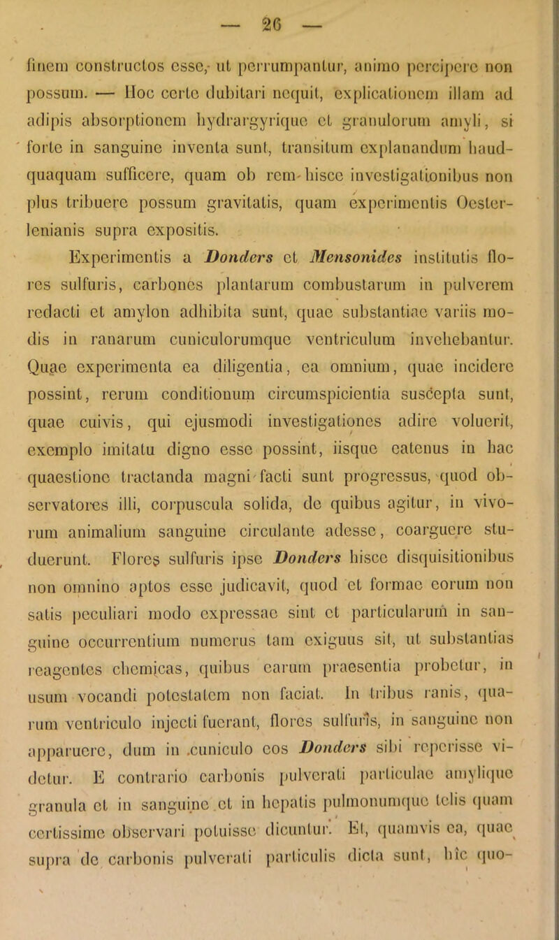 linem construclos esse,- ut perrumpantur, animo percipere non possum. — lloc certe dubitari nequit, explicationem illam ad adipis absorptionem hydrargyrique et granulorum amyli, si forte in sanguine inventa sunt, transitum explanandum liaud- quaquam sufficere, quam ob rem-hisce investigationibus non plus tribuere possum gravitatis, quam experimentis Ocster- lenianis supra expositis. Experimentis a Donders et Mensonidcs institutis Ilo- res sulfuris, carbones plantarum combustarum in pulverem redacti et amylon adhibita sunt, quae substantiae variis mo- dis in ranarum cuniculorumquc ventriculum invehebantur. Quae experimenta ea diligentia, ea omnium, quae incidere possint, rerum conditionum circumspicientia suscepta sunt, quae cuivis, qui ejusmodi investigationes adire voluerit, exemplo imitatu digno esse possint, iisque catcnus in hac quaestione tractanda magni facti sunt progressus, quod ob- servatores illi, corpuscula solida, de quibus agitur, in vivo- rum animalium sanguine circulante adesse, coarguere stu- duerunt. Flores sulfuris ipse Donders hisce disquisitionibus non omnino aptos esse judicavit, quod et formae eorum non satis peculiari modo expressae sint et particularum in san- guine occurrentium numerus tam exiguus sit, ut substantias reagentes ch e micas, quibus carum praesentia probetur, m usum vocandi potestatem non faciat. In tribus ranis, qua- rum ventriculo injecti fuerant, flores suit uris, in sanguine non apparuere, dum in .cuniculo cos Donders sibi reperisse vi- detur. E contrario carbonis pulverati particulae amylique granula et in sanguine.et in hepatis pulmonumque telis quam certissime observari potuisse dicuntur. Et, quamvis ea, quae supra de carbonis pulverati particulis dicta sunt, hic quo-
