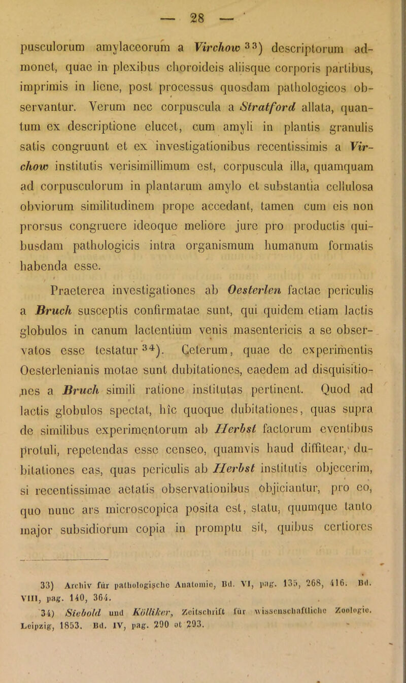 pusculorum amylaceorum a Virchow33) descriptorum ad- monet, quae in plexibus choroideis aliisque corporis partibus, imprimis in liene, post processus quosdam pathologicos ob- servantur. Verum nec corpuscula a Stratford allata, quan- tum ex descriptione elucet, cum amyli in plantis granulis satis congruunt et ex investigationibus recentissimis a Vir- chow institutis verisimillimum est, corpuscula illa, quamquam ad corpusculorum in plantarum amylo et substantia cellulosa obviorum similitudinem prope accedant, tamen cum eis non prorsus congruere ideoque meliore jure pro productis qui- busdam pathologicis intra organismum humanum formatis habenda esse. r Praeterea investigationes ab Oeslerlen factae periculis a Bruch susceptis confirmatae sunt, qui quidem etiam lactis globulos in canum lactentium venis masentericis a se obser- vatos esse testatur34). Celerum, quae de experimentis Oesterlenianis molae sunt dubitationes, eaedem ad disquisitio- nes a Bruch simili ratione institutas pertinent. Quod ad lactis globulos spectat, hic quoque dubitationes, quas supra de similibus experimentorum ab Ilerbst factorum eventibus protuli, repetendas esse censeo, quamvis haud diffitear/ du- bitationes eas, quas periculis ab Ilerbst institutis objecerim, si recenlissimae aetatis observationibus objiciantur, pro eo, quo nunc ars microscopica posita est, statu, quumque tanto major subsidiorum copia in promptu sil, quibus certiores 33) Areliiv fur palliologi^che Analomio, Bil. VI, pag. 13;>, 268, 116. Bd. VIII, pag. 140, 364. 34) Siebold und Kolliker, Zoitscluill fur wisscnscUnflliche Zoologio. Leipzig, 1853. Bd. IV, pag. 290 at 293.
