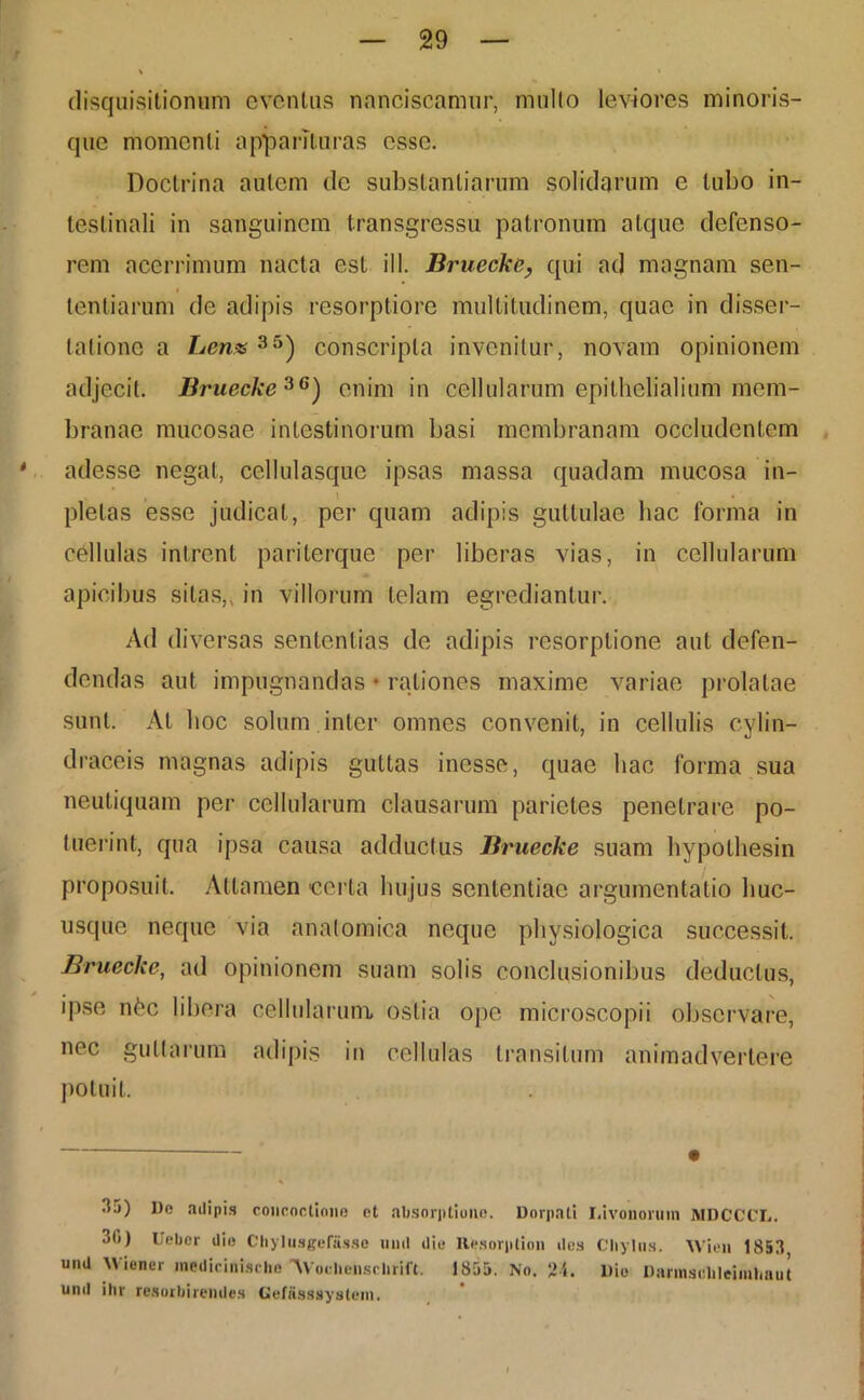 disquisitionum eventus nanciscamur, mullo leviores minoris- que momenti apparituras esse. Doctrina autem de substantiarum solidarum e tubo in- testinali in sanguinem transgressu patronum atque defenso- rem acerrimum nacta est ill. Bruecke, qui ad magnam sen- tentiarum de adipis resorptiore multitudinem, quae in disser- tatione a Lenx35) conscripta invenitur, novam opinionem adjecit. Bruecke36) enim in cellularum epithelialium mem- branae mucosae intestinorum basi membranam occludentem adesse negat, cellulasque ipsas massa quadam mucosa in- plelas esse judicat, per quam adipis guttulae hac forma in cbllulas intrent pariterque per liberas vias, in cellularum apicibus silas, in villorum telam egrediantur. Ad diversas sententias de adipis resorptione aut defen- dendas aut impugnandas • rationes maxime variae prolatae sunt. At hoc solum inter omnes convenit, in cellulis cylin- draceis magnas adipis guttas inesse, quae hac forma sua neutiquam per cellularum clausarum parietes penetrare po- tuerint, qua ipsa causa adductus Bruecke suam hypolhesin proposuit. Attamen certa hujus sententiae argumentatio huc- usque neque via anatomica neque physiologica successit. Bruecke, ad opinionem suam solis conclusionibus deducius, ipse n£c libera cellularum ostia ope microscopii observare, nec guttarum adipis in cellulas transitum animadvertere potuit. — # 35) De adipis concoctione et absorptione. Dorpati I.ivononnn MDCCCL. 3b) Uebcr die Chylusgefiisse nnd die Hesorplion des Chylus. Wien 1853 und Wiener medicinisclie 'AVochensclirift. 1855. No. 24. Die Darmschleimhnut und ihr resorbirendes Gefiisssystem.