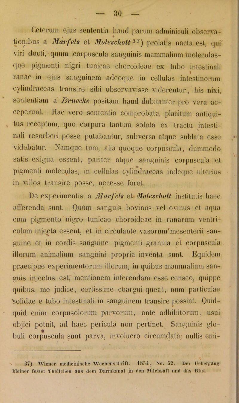 Celerum ejus sententia haud parum adminiculi observa- tionibus a Marfels et Molescholt3r) prolatis nacla est, qui viri docti, quum corpuscula sanguinis mammalium moleculas- que pigmenti nigri tunicae choroideae ex tubo intestinali ranae in ejus sanguinem adeoque in cellulas intestinorum c-ylindraceas transire sibi observavisse viderentur, his nixi, sententiam a Bruecke positam haud dubitanter pro vera ac- ceperunt. Hac vero sententia comprobata, placitum antiqui- . tus receptum, quo corpora lanium solula ex tractu intesti- nali resorberi posse putabantur, subversa atque sublata esse videbatur. Namque tum, alia quoque corpuscula, dummodo satis exigua essent, pariter atque sanguinis corpuscula et pigmenti molec^la-s, in cellulas cylindraceas indeque ulterius in villos transire posse, necessc foret. De experimentis a Marfels cl Molescholt institutis haec afferenda sunt. Quum sanguis bovinus vel ovinus et aqua cum pigmento nigro tunicae choroideae in ranarum ventri- culum injecta essent, et in circulante vasorumbnesenlerii san- guine et in cordis sanguine pigmenti granula et corpuscula illorum animalium sanguini propria inventa sunt. Equidem praecipue experimentorum illorum, in quibus mammalium san- guis injectus est, mentionem inferendam esse censeo, quippe quibus, me judice, certissime cbargui queat, num particulae 'Solidae c tubo intestinali in sanguinem transire possint. Quid- quid enim corpusolorum parvorum, ante adhibitorum, usui objici potuit, ad haec pericula non perlinet. Sanguinis glo- buli corpuscula sunt parva, involucro circumdata,- nullis emi- 37) Wiener medicinisclie Woclienschrifl. 1854, No. 52. Der Uebergan? kleiner fesler Theilclien aus dcin DnrmKanal in <lon Milclisaft limi das JlIut.