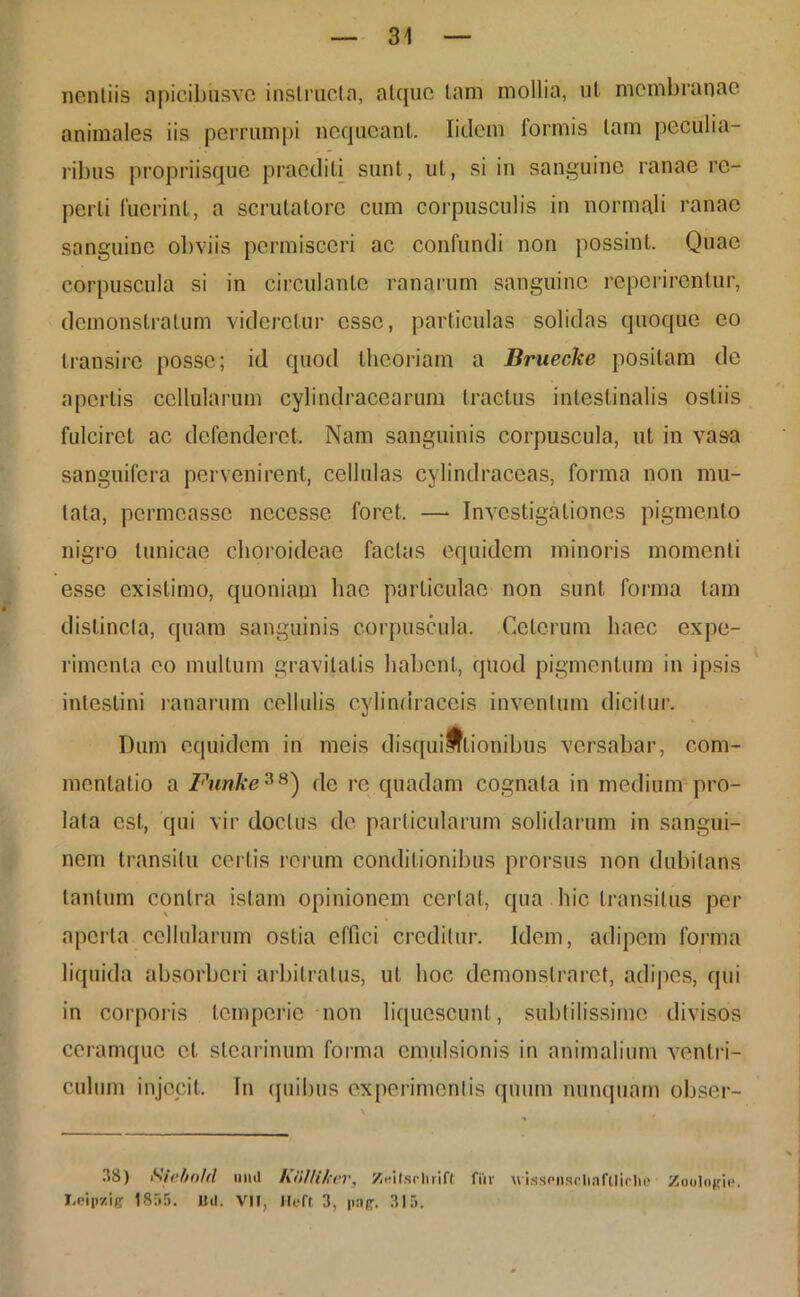 nenliis apicibiisvo instructa, atque tam mollia, ut membranae animales iis perrumpi nequeant, fidem formis tam peculia- ribus propriisque praediti sunt, ut, si in sanguine ranae re- perti fuerint, a scrutatore cum corpusculis in normali ranae sanguine obviis permisceri ac confundi non possint. Quae corpuscula si in circulante ranarum sanguine repcrircnlur, demonstratum videretur esse, particulas solidas quoque eo transire posse; id quod theoriam a Bruecke positam de apertis cellularum cylindracearum tractus intestinalis ostiis fulciret ac defenderet. Nam sanguinis corpuscula, ut in vasa sanguifera pervenirent, cellulas cylindraceas, forma non mu- tata, permeasse necesse foret. — Investigationes pigmento nigro tunicae choroideae factas equidem minoris momenti esse existimo, quoniam hac particulae non sunt forma tam distincta, quam sanguinis corpuscula. Ceterum haec expe- rimenta eo mullum gravitatis habent, quod pigmentum in ipsis intestini ranarum cellulis cylindraceis inventum dicitur. Dum equidem in meis disquifftionibus versabar, com- mentatio a Funke38) de re quadam cognata in medium pro- lata est, qui vir doctus de particularum solidarum in sangui- nem transitu certis rerum conditionibus prorsus non dubitans tantum contra istam opinionem certat, qua hic transitus per aperta cellularum ostia effici creditur. Idem, adipem forma liquida absorberi arbitratus, ut hoc demonstraret, adipes, qui in corporis temperie non liquescunt, subtilissime divisos ceramque et stcarinum forma emulsionis in animalium ventri- culum injecit. In quibus experimentis quum nunquam obser- 38) Siebold iiihI KiUUkev, ZiMtsrlirift Hir vissensclinfllirlie Zoologie. I.eipzig 1855. Uti. VII, Mefl 3, pap. 315.