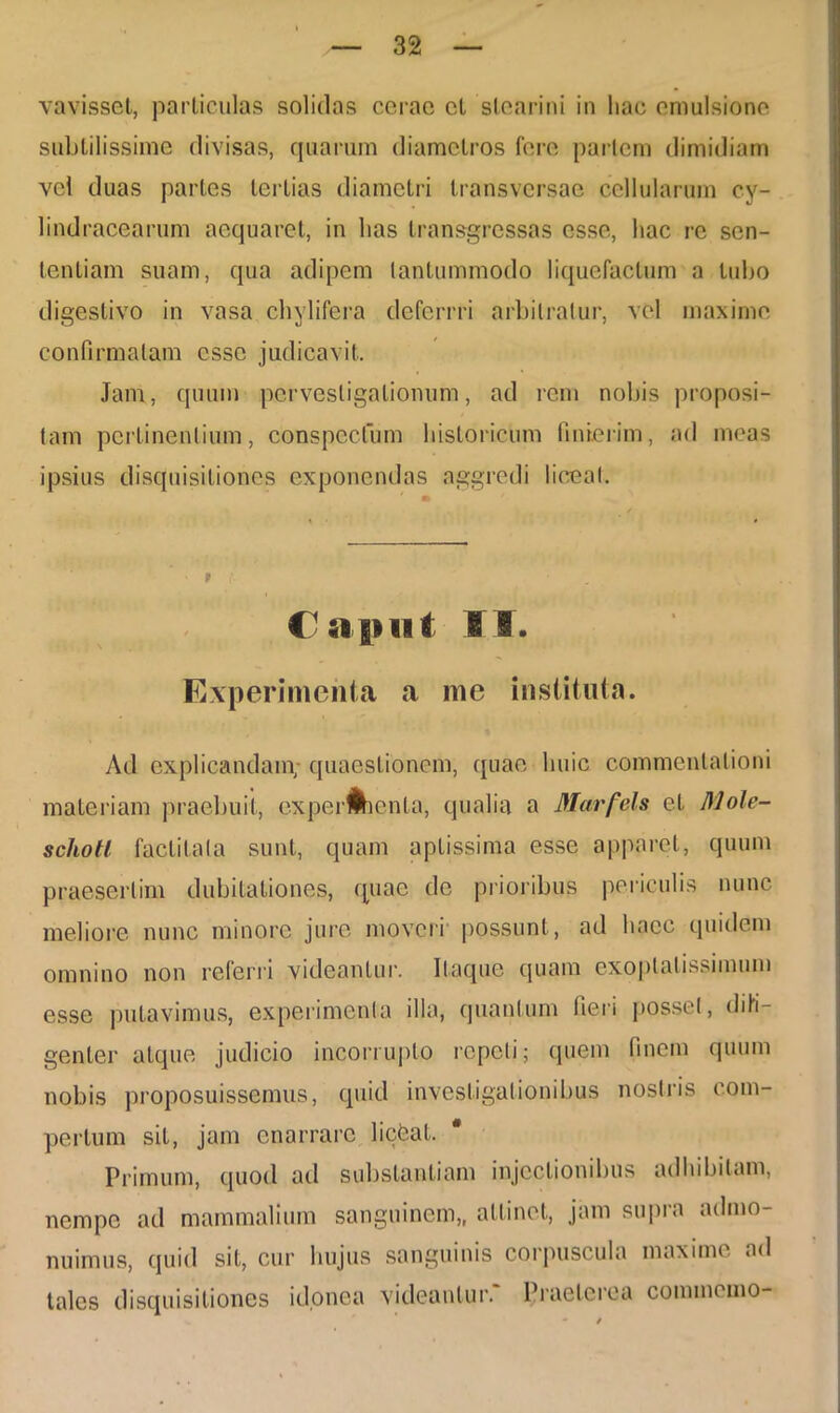 vavisset, particulas solidas cerae cL stearini in hac emulsione subtilissime divisas, quarum diametros fere pariem dimidiam vel duas partes tertias diametri transversae cellularum cy- lindracearum aequaret, in lias transgressas esse, hac re sen- tentiam suam, qua adipem tantummodo liquefactum a tubo digestivo in vasa chylifera deferrri arbitratur, vel maxime confirmatam esse judicavit. Jam, quum pervestigationum, ad rem nobis proposi- tam pertinentium, conspectum historicum finierim, ad meas ipsius disquisitiones exponendas aggredi liceat. Caput 11. Experimenta a me instituta. Ad explicandam; quaestionem, quae huic commentationi materiam praebuit, experMienta, qualia a Marfels et Mole- schotl factitata sunt, quam aptissima esse apparet, quum praesertim dubitationes, (piae de prioribus periculis nunc meliore nunc minore jure moveri possunt, ad haec quidem omnino non referri videantur. Itaque quam exoptatissimum esse putavimus, experimenta illa, quantum fieri posset, dili- genter atque judicio incorrupto repeti; quem finem quum nobis proposuissemus, quid investigationibus nostris com- pertum sit, jam enarrare licbat. * Primum, quod ad substantiam injectionibus adhibitam, nempe ad mammalium sanguinem,, attinet, jam supra admo- nuimus, quid sit, cur hujus sanguinis corpuscula maxime ad tales disquisitiones idonea videantur. Praeterea commemo-