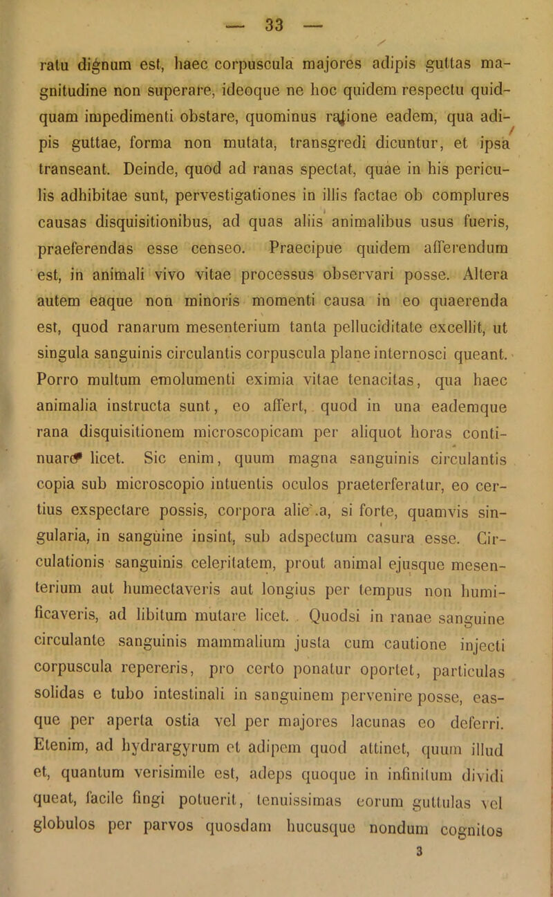 ratu dignum est, haec corpuscula majores adipis guttas ma- gnitudine non superare, ideoque ne hoc quidem respectu quid- quam impedimenti obstare, quominus rqjione eadem, qua adi- pis guttae, forma non mutata, transgredi dicuntur, et ipsa transeant. Deinde, quod ad ranas spectat, quae in his pericu- lis adhibitae sunt, pervestigationes in illis factae ob complures causas disquisitionibus, ad quas aliis animalibus usus fueris, praeferendas esse censeo. Praecipue quidem afferendum est, in animali vivo vitae processus observari posse. Altera autem eaque non minoris momenti causa in eo quaerenda est, quod ranarum mesenterium tanta pelluciditate excellit, ut singula sanguinis circulantis corpuscula plane internosci queant. Porro multum emolumenti eximia vitae tenacitas, qua haec animalia instructa sunt, eo affert, quod in una eademque rana disquisitionem microscopicam per aliquot horas conti- nuant licet. Sic enim, quum magna sanguinis circulantis copia sub microscopio intuenlis oculos praeterferatur, eo cer- tius exspectare possis, corpora alie'.a, si forte, quamvis sin- i gularia, in sanguine insint, sub adspectum casura esse. Cir- culationis sanguinis celeritatem, prout animal ejusque mesen- terium aut humectaveris aut longius per tempus non humi- ficaveris, ad libitum mutare licet. Quodsi in ranae sanguine circulante sanguinis mammalium justa cum cautione injecti corpuscula repereris, pro certo ponatur oportet, particulas solidas e tubo intestinali in sanguinem pervenire posse, eas- que per aperta ostia vel per majores lacunas eo deferri. Etenim, ad hydrargyrum et adipem quod attinet, quum illud et, quantum verisimile est, adeps quoque in infinitum dividi queat, facile fingi potuerit, tenuissimas eorum guttulas vel globulos per parvos quosdam hucusque nondum cognitos 3