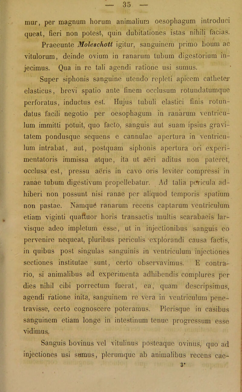 mur, per magnum horum animalium oesophagum introduci queat, fieri non potest, quin dubitationes istas nihili facias. Praeeunle Moleschott igitur, sanguinem primo boum ac vitulorum, deinde ovium in ranarum tubum digestorium in- jecimus. Qua in re tali agendi ratione usi sumus. Super siphonis sanguine utendo repleti apicem catheter elasticus, brevi spatio ante finem occlusum rotundatumque perforatus, inductus est. Hujus tubuli elastici finis rotun- datus facili negotio per oesophagum in ranarum ventricu- lum immitti potuit, quo facto, sanguis aut suam ipsius gravi- tatem pondusque sequens e cannulae apertura in ventricu- lum intrabat, aut, postquam siphonis apertura ori experi- mentatoris immissa atque, ita ut abri aditus non pateret, occlusa est, pressu aeris in cavo oris leviter compressi in ranae tubum digestivum propellebatur. Ad talia pericula ad- hiberi non possunt nisi ranae per aliquod temporis spatium non pastae. Namqu6 ranarum recens captarum ventriculum etiam viginti quattuor horis transactis multis scarabaeis lar- visque adeo impletum esse, ut in injectionibus sanguis eo pervenire nequeat, pluribus periculis 'explorandi causa factis, in quibus post singulas sanguinis in ventriculum injectiones sectiones institutae sunt, certo observavimus. E contra- rio, si animalibus ad experimenta adhibendis complures per dies nihil cibi porrectum fuerat, ea, quam descripsimus, agendi ratione inita, sanguinem re vera in ventriculum pene- travisse, certo cognoscere poteramus. Plerisque in casibus sanguinem etiam longe in intestinum tenue progressum esse vidimus. Sanguis bovinus vel vitulinus posteaque ovinus, quo ad injectiones usi sumus, plerumque ab animalibus recens cac-