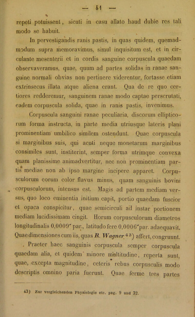 repeti potuissent, sicuti in casu allato haud dubie res tali modo se habuit. • i In pervestigandis ranis pastis, in quas quidem, quemad- modum supra memoravimus, simul inquisitum est, et in cir- culante mesenterii et in cordis sanguine corpuscula quaedam observaveramus, quae, quum ad partes solidas in ranae san- guine normali obvias non pertinere viderentur, fortasse etiam extrinsecus illata atque aliena erant. Qua de re quo cer- tiores redderemur, sanguinem ranae modo captae perscrutati, / eadem corpuscula solida, quae in ranis pastis, invenimus. Corpuscula sanguini ranae peculiaria, discorum elliptico- rum lorma instructa, in parte media utriusque lateris plani prominentiam umbilico similem ostendunt. Quae corpuscula si marginibus suis, qui acuti neque monetarum marginibus consimiles sunt, institerint, semper forma utrimque couvexa quam planissime animadvertitur, nec non prominentiam par- tis mediae non ab ipso margine incipere apparet. Corpu- sculorum eorum color flavus minus, quam sanguinis bovini ^ corpusculorum, intensus est. Magis ad partem mediam ver- sus, quo loco eminentia initium capit, portio quaedam fuscior et opaca conspicitur, quae semicirculi ad instar portionem mediam lucidissimam cingit. Horum corpusculorum diametros longitudinalis 0,0009 par., latitudo fere 0,0006par. adaequavit. Quaedimensiones cum iis, quas R. Wagner 43) affert, congruunt. , Praeter haec sanguinis corpuscula semper corpuscula quaedam alia, et quidem' minore multitudine, reperta sunt, quae, excepta magnitudine, ceteris rebus corpusculis modo descriptis omnino paria fuerunt. Quae ferme tres partes 43) Zur vorgleiclienden Pbysiologio elc. jiag. 9 uiiil 3*>. i