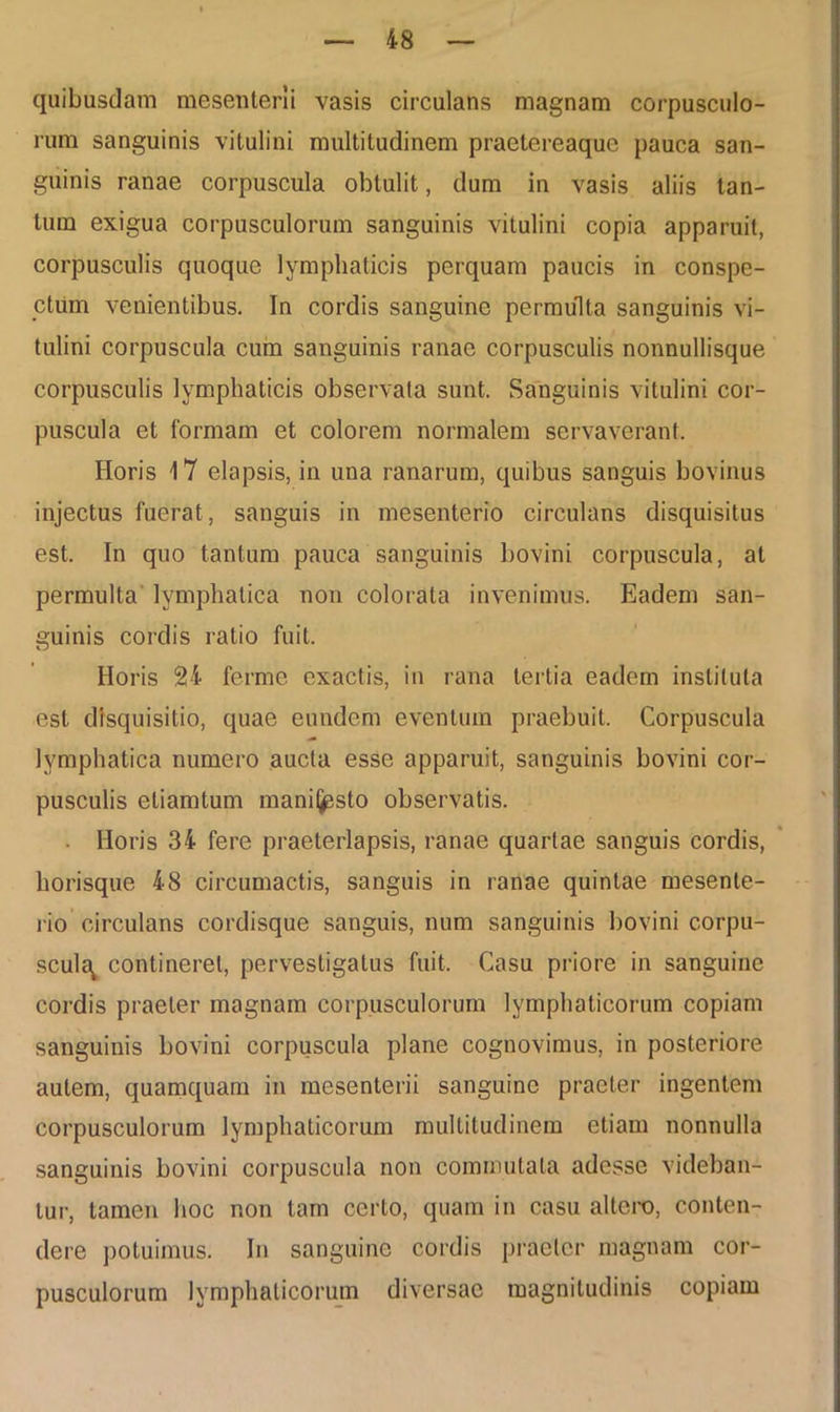 quibusdam mesenterii vasis circulans magnam corpusculo- rum sanguinis vitulini multitudinem praetereaquc pauca san- guinis ranae corpuscula obtulit, dum in vasis aliis tan- tum exigua corpusculorum sanguinis vitulini copia apparuit, corpusculis quoque lymphaticis perquam paucis in conspe- ctum venientibus. In cordis sanguine permulta sanguinis vi- tulini corpuscula cum sanguinis ranae corpusculis nonnullisque corpusculis lymphaticis observata sunt. Sanguinis vitulini cor- puscula et formam et colorem normalem servaverant, Horis 17 elapsis, in una ranarum, quibus sanguis bovinus injectus fuerat, sanguis in mesenterio circulans disquisitus est. In quo tantum pauca sanguinis bovini corpuscula, at permulta lymphatica non colorata invenimus. Eadem san- guinis cordis ratio fuit. Horis 24 ferme exactis, in rana tertia eadem instituta est disquisitio, quae eundem eventum praebuit. Corpuscula lymphatica numero aucta esse apparuit, sanguinis bovini cor- pusculis eliamtum manifjpsto observatis. Horis 34 fere praeterlapsis, ranae quartae sanguis cordis, horisque 48 circumactis, sanguis in ranae quintae mesente- rio circulans cordisque sanguis, num sanguinis bovini corpu- scula^ contineret, pervestigatus fuit. Casu priore in sanguine cordis praeter magnam corpusculorum lymphaticorum copiam sanguinis bovini corpuscula plane cognovimus, in posteriore autem, quamquam in mesenterii sanguine praeter ingentem corpusculorum lymphaticorum multitudinem etiam nonnulla sanguinis bovini corpuscula non commutata adesse videban- tur, tamen hoc non tam certo, quam in casu altero, conten- dere potuimus. In sanguine cordis praeter magnam cor- pusculorum lymphaticorum diversae magnitudinis copiam