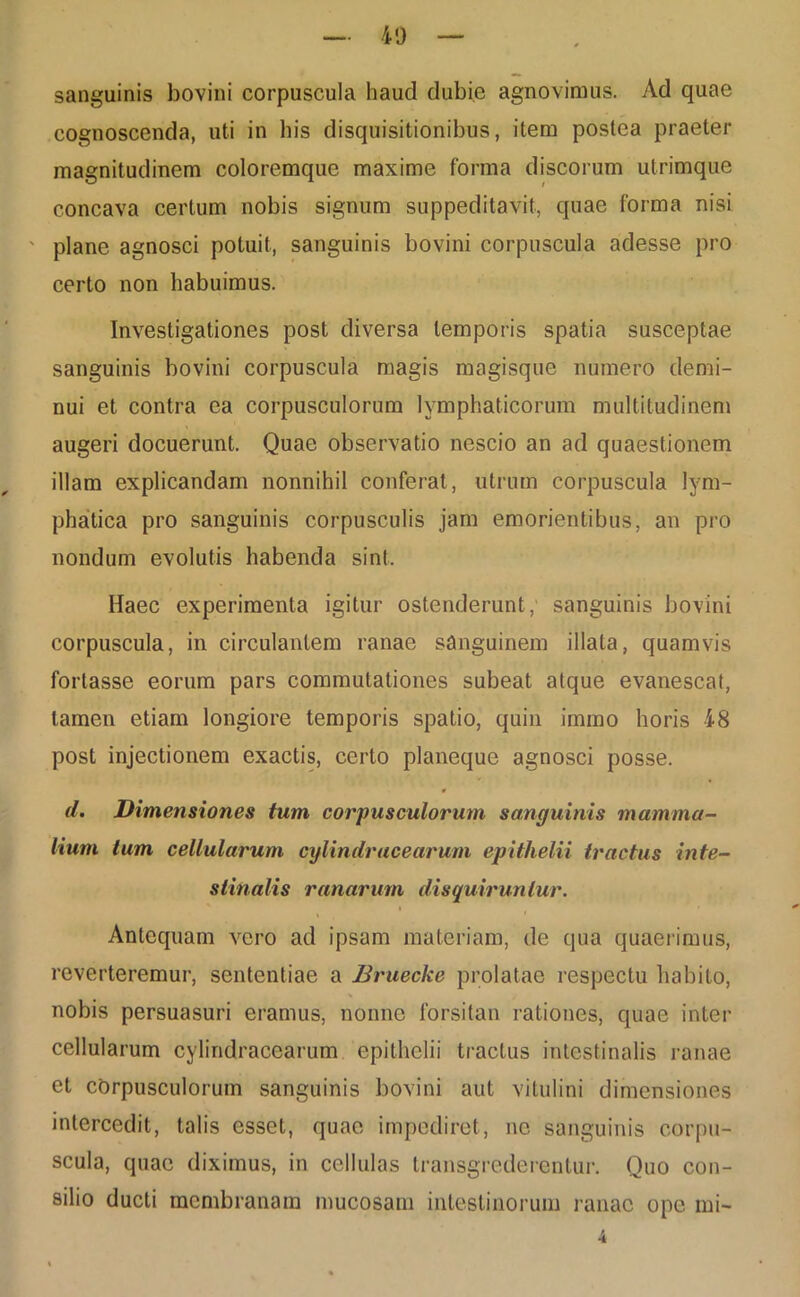 sanguinis bovini corpuscula haud dubie agnovimus. Ad quae cognoscenda, uti in his disquisitionibus, item postea praeter magnitudinem coloremque maxime forma discorum utrimque concava certum nobis signum suppeditavit, quae forma nisi ' plane agnosci potuit, sanguinis bovini corpuscula adesse pro certo non habuimus. Investigationes post diversa temporis spatia susceptae sanguinis bovini corpuscula magis magisque numero demi- nui et contra ea corpusculorum lymphaticorum multitudinem augeri docuerunt. Quae observatio nescio an ad quaestionem illam explicandam nonnihil conferat, utrum corpuscula lym- phatica pro sanguinis corpusculis jam emorientibus, an pro nondum evolutis habenda sint. Haec experimenta igitur ostenderunt , sanguinis bovini corpuscula, in circulantem ranae sanguinem illata, quamvis fortasse eorum pars commutationes subeat atque evanescat, tamen etiam longiore temporis spatio, quin immo horis 48 post injectionem exactis, certo planeque agnosci posse. d. Dimensiones tum corpusculorum sanguinis mamma- lium lum cellularum cylindracearum epithelii tractus inte- stinalis ranarum disquiruntur. Antequam vero ad ipsam materiam, de qua quaerimus, reverteremur, sententiae a Bruecke prolatae respectu habito, nobis persuasuri eramus, nonne forsitan rationes, quae inter cellularum cylindracearum epithelii tractus intestinalis ranae et corpusculorum sanguinis bovini aut vitulini dimensiones intercedit, talis esset, quae impediret, ne sanguinis corpu- scula, quae diximus, in cellulas transgrederentur. Quo con- silio ducti membranam mucosam intestinorum ranae ope mi-