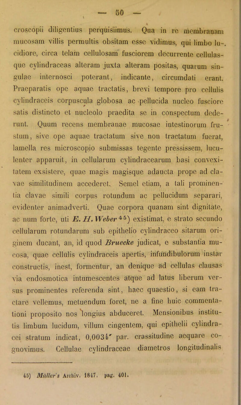 mucosam villis permultis obsitam esse vidimus, qui limbo lu-. eidiore, circa telam cellulosam fusciorem decurrente cellulas- que cylindraceas alteram juxta alteram positas, quarum sin- gulae internosci poterant, indicante, circumdati erant. Praeparatis ope aquae tractatis, brevi tempore pro cellulis cylindraceis corpuscula globosa ac pellucida nucleo fusciore satis distincto et nucleolo praedita se in conspectum dede- runt. Quum recens membranae mucosae intestinorum fru- stum, sive ope aquae tractatum sive non tractatum fuerat, lamella res microscopio submissas tegente pressissem, lucu- lenter apparuit, in cellularum cylindracearum basi convexi- tatem exsistere, quae magis magisque adaucta prope ad cla- vae similitudinem accederet.. Semel etiam, a tali prominen- tia clavae simili corpus rotundum ac pellucidum separari, evidenter animadverti. Quae corpora quanam sint dignitate, ac num forte, uti E. H.Weber*5) existimat, e strato secundo cellularum rotundarum sub epithelio cylindraceo sitarum ori- ginem ducant, an, id quod Bruecke judicat, e substantia mu- cosa, quae cellulis cylindraceis apertis, infundibulorum instar 4 constructis, inest, formentur, an denique ad cellulas clausas via endosmotica intumescentes atque ad latus liberum ver- sus prominentes referenda sint, haec quaestio, si eam tra- ctare vellemus, metuendum foret, ne a fine huic commenta- tioni proposito nos longius abduceret. Mensionibus institu- tis limbum lucidum, villum cingentem, qui epithelii cylindra- cei stratum indicat, 0,003i' par. crassitudine aequare co- gnovimus. Cellulae cylindraceae diametros longitudinalis 45) Milller 5 Arcliiv. 1847. pag. 401.