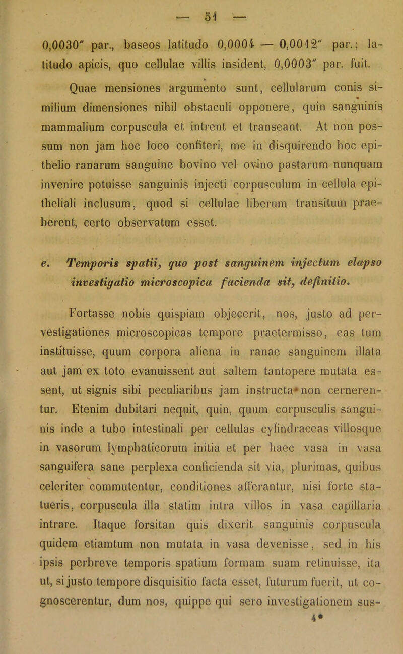 titudo apicis, quo cellulae villis insident, 0,0003 par. fuit. » Quae mensiones argumento sunt, cellularum conis si- ■ milium dimensiones nihil obstaculi opponere, quin sanguinis mammalium corpuscula et intrent et transeant. At non pos- sum non jam hoc loco confiteri, me in disquirendo hoc epi- thelio ranarum sanguine bovino vel ovino pastarum nunquam invenire potuisse sanguinis injecti corpusculum in cellula epi- theliali inclusum, quod si cellulae liberum transitum prae- berent, certo observatum esset. e. Temporis spatii, quo post sanguinem injectum elapso investigatio microscopica facienda sit, definitio. Fortasse nobis quispiam objecerit, nos, justo ad per- vestigationes microscopicas tempore praetermisso, eas tum instituisse, quum corpora aliena in ranae sanguinem illata aut jam ex toto evanuissent aut saltem tantopere mutata es- sent, ut signis sibi peculiaribus jam instructa* non cerneren- tur. Etenim dubitari nequit, quin, quum corpusculis sangui- nis inde a tubo intestinali per cellulas cyfindraceas villosque in vasorum lymphaticorum initia et per haec vasa in vasa sanguifera sane perplexa conficienda sil via, plurimas, quibus celeriter commutentur, conditiones afferantur, nisi forte sta- tueris, corpuscula illa statim intra villos in vasa capillaria intrare. Itaque forsitan quis dixerit sanguinis corpuscula quidem etiamtum non mutata in vasa devenisse, sed in his ipsis perbreve temporis spatium formam suam retinuisse, ita ut, si justo tempore disquisitio facta esset, futurum fuerit, ut co- gnoscerentur, dum nos, quippe qui sero investigationem sus-