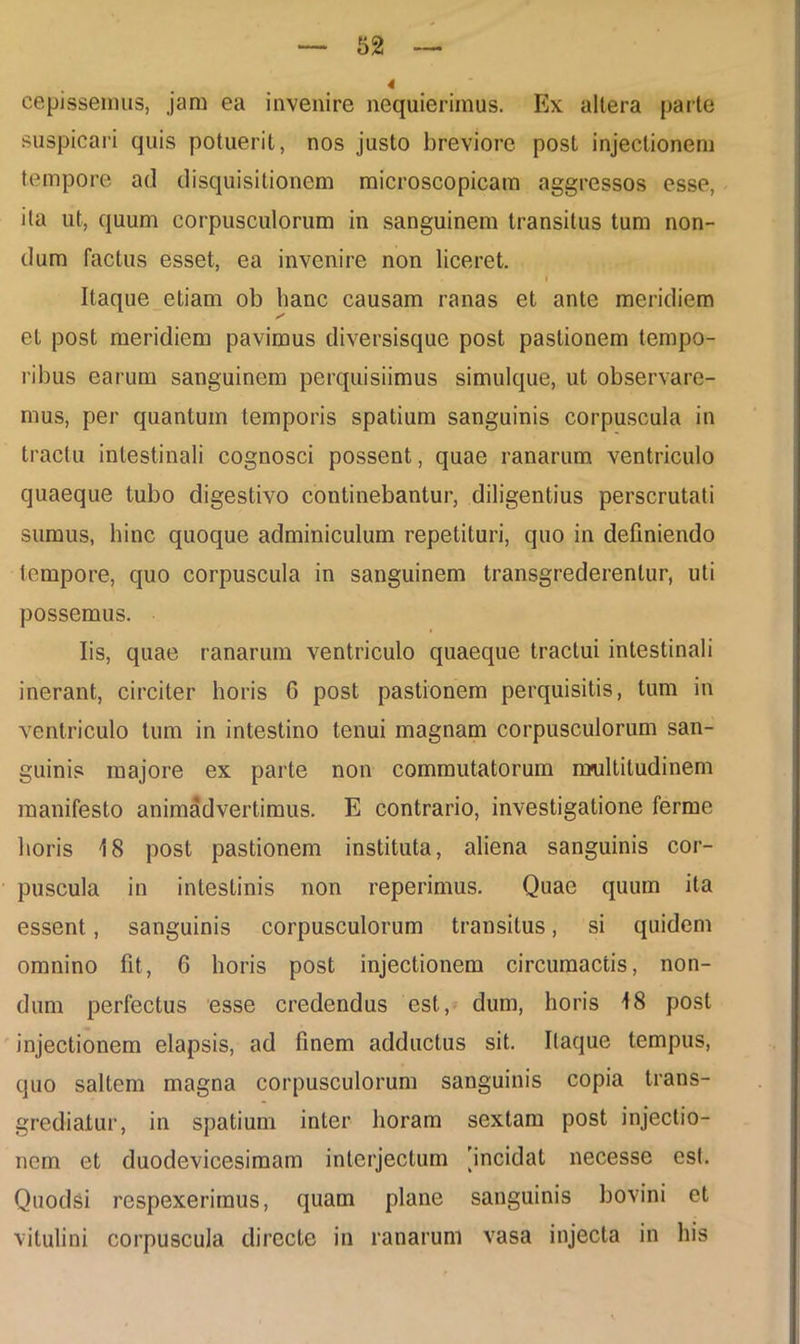 cepissemus, jam ea invenire nequierimus. Ex altera parte suspicari quis potuerit, nos justo breviore post injectionem tempore ad disquisitionem microscopicam aggressos esse, ita ut, quum corpusculorum in sanguinem transitus tum non- dum factus esset, ea invenire non liceret. . i Itaque etiam ob hanc causam ranas et ante meridiem et post meridiem pavimus diversisquc post pastionem tempo- ribus earum sanguinem perquisiimus simulque, ut observare- mus, per quantum temporis spatium sanguinis corpuscula in tractu intestinali cognosci possent, quae ranarum ventriculo quaeque tubo digestivo continebantur, diligentius perscrutati sumus, hinc quoque adminiculum repetituri, quo in definiendo tempore, quo corpuscula in sanguinem transgrederentur, uti possemus. Iis, quae ranarum ventriculo quaeque tractui intestinali inerant, circiter horis 6 post pastionem perquisitis, tum in ventriculo tum in intestino tenui magnam corpusculorum san- guinis majore ex parte non commutatorum multitudinem manifesto animadvertimus. E contrario, investigatione ferme horis 18 post pastionem instituta, aliena sanguinis cor- puscula in intestinis non reperimus. Quae quum ita essent, sanguinis corpusculorum transitus, si quidem omnino fit, 6 horis post injectionem circumactis, non- dum perfectus esse credendus est., dum, horis 18 post injectionem elapsis, ad finem adductus sit. Itaque tempus, quo saltem magna corpusculorum sanguinis copia trans- grediatur, in spatium inter horam sextam post injectio- nem et duodevicesimam interjectum [incidat necesse esi. Quodsi respexerimus, quam plane sanguinis bovini et vitulini corpuscula directe in ranarum vasa injecta in his