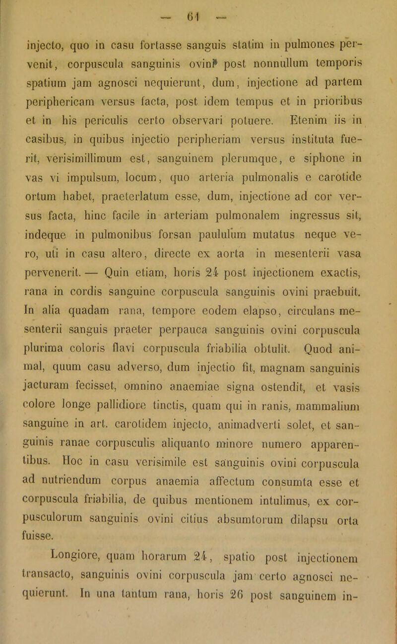 injecto, quo in casu fortasse sanguis statim in pulmones per- venit, corpuscula sanguinis ovini1 post nonnullum temporis spatium jam agnosci nequierunt, dum, injectione ad partem periphericam versus facta, post idem tempus et in prioribus et in his periculis certo observari potuere. Ktenim iis in casibus, in quibus injectio peripheriam versus instituta fue- rit, verisimillimuin est, sanguinem plerumque, e siphone in vas vi impulsum, locum, quo arteria pulmonalis e carotide ortum habet, praeterlatum esse, dum, injectione ad cor ver- sus facta, hinc facile in arteriam pulmonalem ingressus sit, indeque in pulmonibus forsan paululum mutatus neque ve- ro, uti in casu altero, directe ex aorta in mesenterii vasa pervenerit. — Quin etiam, horis 24 post injectionem exactis, rana in cordis sanguine corpuscula sanguinis ovini praebuit. In alia quadam rana, tempore eodem elapso, circulans me- senterii sanguis praeter perpauca sanguinis ovini corpuscula plurima coloris flavi corpuscula friabilia obtulit. Quod ani- mal, quum casu adverso, dum injectio fit, magnam sanguinis jacturam fecisset, omnino anaemiae signa ostendit, et vasis colore longe pallidiore tinctis, quam qui in ranis, mammalium sanguine in art. carotidem injecto, animadverti solet, et san- guinis ranae corpusculis aliquanto minore numero apparen- tibus. Hoc in casu verisimile est sanguinis ovini corpuscula ad nutriendum corpus anaemia affectum consumta esse et corpuscula friabilia, de quibus mentionem intulimus, ex cor- pusculorum sanguinis ovini citius absumtorum dilapsu orta fuisse. Longiore, quam horarum 24, spatio post injectionem transacto, sanguinis ovini corpuscula jam certo agnosci ne- quierunt. In una tantum rana, horis 26 post sanguinem in-
