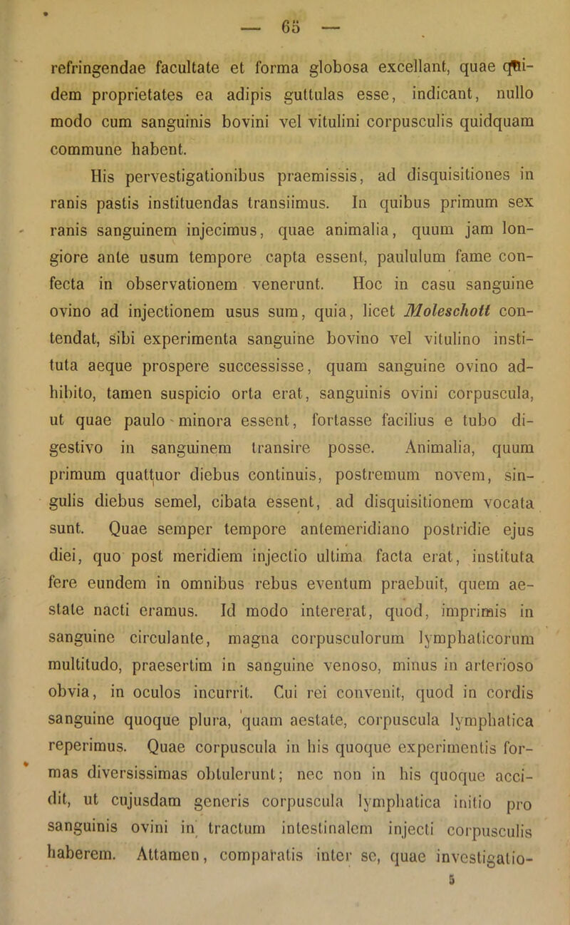 refringendae facultate et forma globosa excellant, quae cjfti- dem proprietates ea adipis guttulas esse, indicant, nullo modo cum sanguinis bovini vel vitulini corpusculis quidquam commune habent. His pervestigationibus praemissis, ad disquisitiones in ranis pastis instituendas transiimus. In quibus primum sex ranis sanguinem injecimus, quae animalia, quum jam lon- giore ante usum tempore capta essent, paululum fame con- fecta in observationem venerunt. Hoc in casu sanguine ovino ad injectionem usus sum, quia, licet Moleschott con- tendat, sibi experimenta sanguine bovino vel vitulino insti- tuta aeque prospere successisse, quam sanguine ovino ad- hibito, tamen suspicio orta erat, sanguinis ovini corpuscula, ut quae paulo - minora essent, fortasse facilius e tubo di- gestivo in sanguinem transire posse. Animalia, quum primum quattuor diebus continuis, postremum novem, sin- gulis diebus semel, cibata essent, ad disquisitionem vocata sunt. Quae semper tempore antemeridiano postridie ejus diei, quo post meridiem injectio ultima facta erat, instituta fere eundem in omnibus rebus eventum praebuit, quem ae- state nacti eramus. Id modo intererat, quod, imprimis in sanguine circulante, magna corpusculorum lymphaticorum multitudo, praesertim in sanguine venoso, minus in arterioso obvia, in oculos incurrit. Cui rei convenit, quod in cordis sanguine quoque plura, 'quam aestate, corpuscula lymphatica reperimus. Quae corpuscula in his quoque experimentis for- mas diversissimas obtulerunt; nec non in his quoque acci- dit, ut cujusdam generis corpuscula lymphatica initio pro sanguinis ovini in tractum intestinalem injecti corpusculis haberem. Attamen, compatatis inter se, quae investigatio-