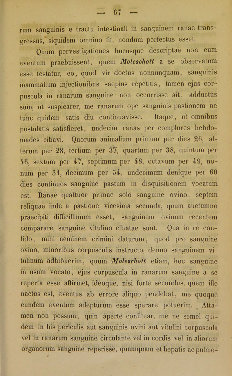 rnm sanguinis e tractu intestinali in sanguinem ranae trans- gressus, siquidem omnino fit, nondum perfectus esset. Quum pervestigationes hucusque descriptae non eum eventum praebuissent, quem Moleschott a se observatum esse testatur, eo, quod vir doctus nonnunquam, sanguinis mammalium injectionibus saepius repetitis, tamen ejus cor- puscula in ranarum sanguine non occurrisse ait, adductus sum, ut suspicarer, me ranarum ope sanguinis pastionem ne tunc quidem satis diu continuavisse. Itaque, ut omnibus postulatis satisfieret, undecim ranas per complures hebdo- mades cibavi. Quorum animalium primum per dies 26, al- terum per 28, tertium per 37, quartum per 38, quintum per 46, sextum per 47, septimum per 48, octavum per 49, no- num per 51, decimum per 54, undecimum denique per 60 dies continuos sanguine pastum in disquisitionem vocatum est. Ranae quattuor primae solo sanguine ovino, septem reliquae inde a pastione vicesima secunda, quum auctumno praecipiti difficillimum esset, sanguinem ovinum recentem comparare, sanguine vitulino cibatae sunt. Qua in re con- fido, mihi neminem crimini daturum, quod pro sanguine ovino, minoribus corpusculis instructo, denuo sanguinem vi- tulinum adhibuerim, quum Molescliotl etiam, hoc sanguine in usum vocato, ejus corpuscula in ranarum sanguine a se reperta esse affirmet, ideoque, nisi forte secundus, quem ille nactus est, eventus ab errore aliquo pendebat, me quoque eundem eventum adepturum esse sperare potuerim. Atta- men non possum, quin aperte confitear, me ne semel qui- dem in his periculis aut sanguinis ovini aut vitulini corpuscula vel in ranarum sanguine circulante vel in cordis vel in aliorum organorum sanguine reperisse, quamquam et hepatis ac pulmo-